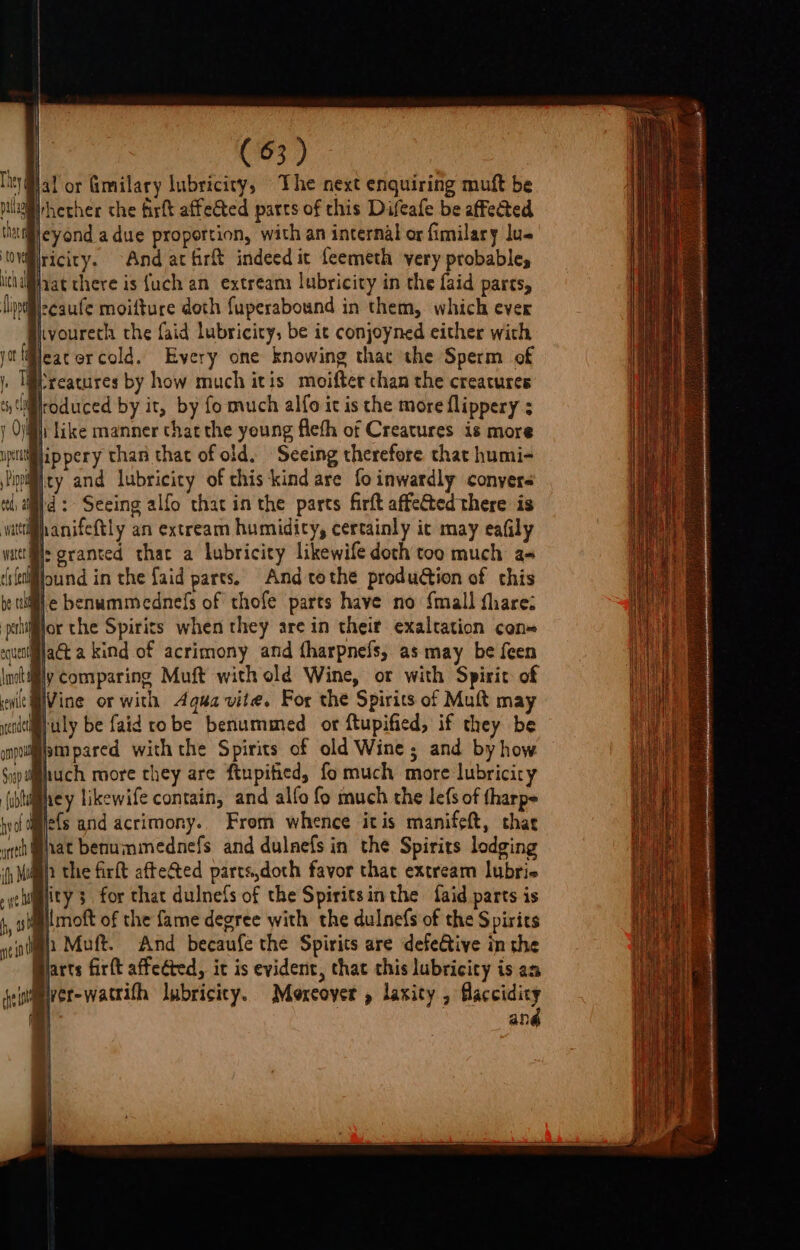 | | (63) ) jal or Gimilary lubricity, The next enquiring muft be pill hether the firft affected parts of this Difeafe be affected Bicyond a due proportion, with an internal or fimilary lus Iriciry. And at firft indeed ic feemeth very probables iat there is {uch an extream lubricity in the faid parts, iislecaufe moifture doth fuperabound in them, which ever Hivoureth the {aid lubricity, be it conjoyned either with @eatercold. Every one knowing that the Sperm of reatures by how much itis moifter chan the creatures Wroduced by it, by fo much alfo it is the more flippery ; ii like manner thatthe young fleth of Creatures is more Wippery than that of old. Seeing therefore that humi- nity and lubricity of chis‘kind are fo inwardly conyers id: Seeing alfo that in the parts firft affeGted there is hanifeftly an extream humidity, certainly it may eafily ®: granted that a lubricity likewife doth too much as Bound in the faid parts. And tothe production of chis ile benummednefs of thofe parts have no {mall fharez Bior the Spirits when they are in their exaltation con= Mjact a kind of acrimony and tharpnefs, as may be feen itily comparing Muft with old Wine, ot with Spirit of Myuly be faid robe benummed or ftupified, if they be Bimpared withthe Spirits of old Wine; and by how Bhey likewife contain, and alfo fo much the lefs of fharpe me{s and acrimony. From whence itis manifeft, thae iat benummednefs and dulnefs in the Spirits lodging h the firft aftected parts,doth favor that extream lubrie ity; for that dulnefs of the Spiritsinthe faid parts is ll moft of the fame degree with the dulnefs of the Spirits Wh Muft. And becaufe the Spirits are defetive in the Bjarts fir(t affected, it is evident, that this lubricity is an ever-wattith lubricity. Mexeoyer , laxity , faccidicy and