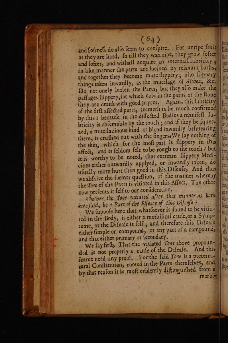 and fofrnefs do alfo feem to confpire, For unripe fruity as they are hardy fo till they wax ripe, they grow fofter||., and fofcer, and withall acquire an internail lubricity s (a in like manner the parts are loofned by relaxant baths) m and together they become morc flippery ; allo flippery }}',. things taken inwardly, asc 1*; 1¢ mucilage of Althea, Kew]. Do not onely loolen the Parcs, but they alfo make the ‘- paflages flippery,tor which cafe in rhe pains ot the ftone F they are drank with good juyces. Agains this lubricity} : of the frit affected parts, feemeth tobe much confirmed |}. by this : becaufe in the difleted Bodies a manifett Ju-)) bricity is obfervable by the touch ; and if they be {que call zed, a mucilaginous kind of blood inwardly befmearing |pala chem, is crufhed out with the fingerss We fay nothing of | t che skin, which for the moft part is flippery in this|j, affe@, and is feldom felt tobe rough co the touch : but * itis worthy to be nored, that extream lippery Medi-}] vn cines either outwardly applyed, or inwardly taken, dou] Pe ufually more hurt then good in this Difeafe, And chus}) &amp; we abfolve the former queftion, of che manner whereby gba che Tove of the Parts is yitiated in this Affect. The other al Mit 1 Wang now prelents it {elf to our confideration. ‘| hie whether. the ‘one vitiated after that manner as bath a been faid, be a Part of the Effeace of this Difeafe? . | ta 4 tic We {uppote here that whatfoever is found to be vitia- 9) red inthe Body, iseither 2 morbifical caufe,or a Symp- |) Si come, or the Difeafe it felf ; and therefore this Difeafe a}: either fimple or compound, of any part of a compound, and that either primary or {econdary. ; i We fay firfts, That the vitiated Tove above propoun&lt; )) i ded is not properly a caufe of the Difcafe. And this |) e Scarce need any proof, , For-the {aid Tove is a pteterni- | a rural Conftitutian, rooted in the Parts themfelves, and |) in by that rcafon ic is raoft evidently diftinguifhed fron a qe mor bis,