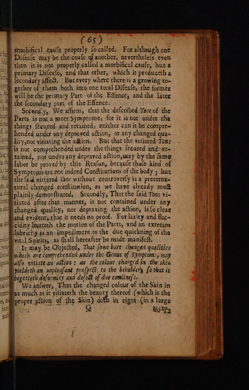 . B) rirorbifical .cauife properly: focalled. For although one “W) Difeafe. may be rhe caufe af another, neverthele{s even then it.is.not. properly called a morbifical caufe, but a primary Difeafe, and that other, which it producctha Secondary affe&amp;t..; But every where there is a growing to- IMI) gether of them. both inro one total Difeafe, the formes 2B) will beche primary Pare of che Effence, andthe later | the fecondary past of the Effence. - Secend'ys, We affirm, thatthe defcribed Tove of the ® Parts is nat.a.meer Symptome, for it isnot under che lil) things fecured. and retained, neither can it be compre= lity,not vitiating the a@tion. Buc that the vitiaced: Tomz tained, nor under any depraved action,may by the fame ‘DHS ym ptomsare not indeed Conftitutions of the body ; bur Bi the (aid vitiated Tone without controverfy is a preternas tural changed conftitucion, as we haye already mofk plainly demonftrated. Secondly, That the faid Tone vi~ tiated after. that manner, is not contained under any changed. quality; nor depraving the ation, is focleae and evident, chat it needs no proof. For laxity and flac~ cidity Iurteth .the motion of the Parts, and an extream lubrici:y. as an-impediment to the due quickning of the ivital Spirits, as thall hereafter be made manifeft. Ir may. be Obje&amp;ted,. That fome bare changed qualities which ave comprebended under the. Genus of Symptoms, may pillalfo vitiate aa ation: as the colour changed in the skin Nyieldeth an. unpleafane profpree to the beboldery fo that it Mbegetterh deformity aaa defedk of due comline/s. Weanfwer, That the changed colour of the Skin in rllas much as it yitiaceth the beauty thereof (which is the proper aétion’ of the Skin) doth in rigor (in a large