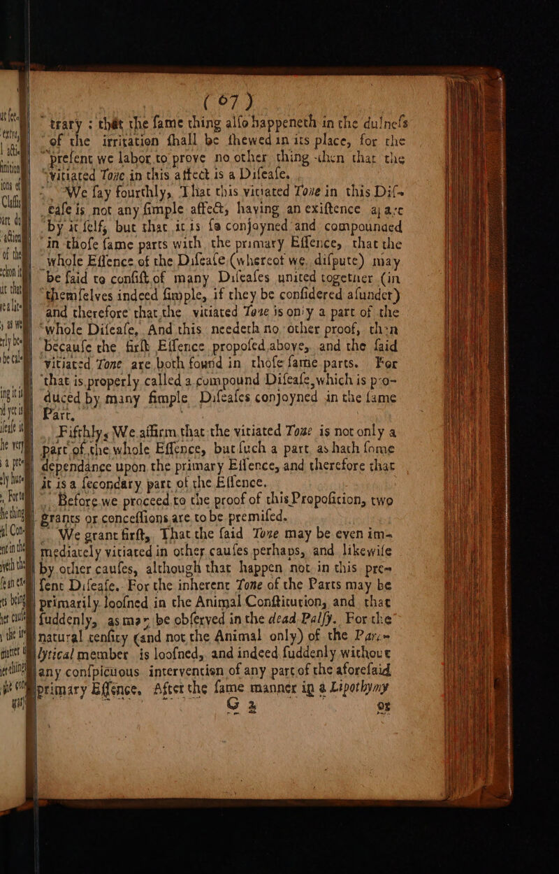 (Org “trary : that the fame thing alfo happeneth in the dulnefs “of the irritation fhall be thewed in its place, for che “prefent we labor.to prove no other thing chen thar the “yitiated Tove in this affect is a Difeafe. We fay fourthly, That this vitiated Tove in this Dif eafe is not any fimple affect, haying an exiftence ajare “by it felf, buc shat ,ic.is fa conjoyned and compounded, ‘in thofe fame parts with the primary Effence, that the N _whole Effence of the Difeale,(whercot we, difpute) may | be faid te confiftof many Duleafes united together (in “themfelves indeed fimple, if they be confidered afunder) and therefore that,the vitiated Taze is on'y a part of the “whole Difeafe,. And this needeth no, other proof, thon becaufe che fir Effence propoled above, and the faid Vitiaced Tone are both found in thofe fame parts. For ‘that is properly called a compound Difeafe, which is p-o- euird by many fimple Duafeafes conjoyned in the fame art, | |. Fifthly, We.aiflirm.that the vitiated Tose is not only a | part of the whole Effence, butfuch a part, as hath fome dependance upon, the primary Effence, and therefore that §) it isa {econdary. part of the Efience. iW) Before. we proceed,.to che proof of this Propoficion, two B. grants or conceflions, are, to be premifed. | To We grant firft, That the faid Toze may be even im- B| mediacely viciated in other caufes perhaps, and likewife by. other caufes, although that happen not. in this. pre= ! fent Difeafe.. For the inherenr Tone of the Parts may be | | Berea loofned in the Animal Conftitucion, and thar MM) fuddenly, asmear, be obferyed in the dead Palfy. For the ‘Pi natural cenficy cand not che Animal only) of the Parc» ute! WN ytical member is loofned,, and indeed fuddenly withoue ert any con{picuous interventisn of any parcof the aforefaid ge om primary Efféence. After the He manners in @ Lipothyny % Or oie sulle