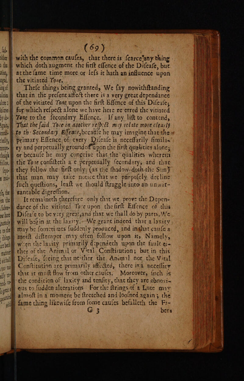 ithe J] with the common caufes, that there is fcarce‘any thing - te} which doth augment the firft effence of the Difeafe, but tina, | acthe fame time more og lefs ic hath an influence upon i Wi the vitiated Tove. igof f} Thefe things being granted, We fay nowithftanding itis |) thar in the prefentattec there is a very great dependance lone; | of the viciated Tove upon the firft Effence of this Difeale, bine for which refpeét alone we have here re‘erred the vitiated by dee) Fone tothe fecondary Effence. Ifany. liftto contend, \ouiny | That the faid Tore tn. agotber refpict my velate more clearly neti £0 th Secondary Effeace,becatife he may imagine that thes billy, | Primary Efflence, of every Difeafe is neceflarily fimilas’ tmpte | ry and perpetually grounded pon the firft qualities alone; thoigh ff) OF becaufe he may congeive that the qualities wherein tilly, @ the Tore confitteth a e pérpettally fecondary, ard thae ‘(oye they follow the: firft only; (as the thadowsdoth-the Suny” 1 nie hac man, may take notice that we parpofely, decline | fuch queftions, leaft we thould ftraggleinto. an unwat- | rancable digreffion. It remaineth therefore only chat we prove the Depen- i dance of the vitiated Tove upon thefirft Effence of this Difeale to be very greati,and thar we thall do by parts. We } will begin at the laxity.--We grant indeed thar a laxiry te may be fomerimes fuadenly produced, and inghat caufe a hing) toot diftemper may often follow upon it) Namely, cept ween the laxity primarily d:pendech upon the faule ei ther of che Animal or Viral. Conftitution; but in. this | Difeafe, fceing chac neither the. Animal nor. the Vital Confitution are primarily affected, there isa necefliry B chac ic muft flow from other caufes! Moreover, inch js athe condition of laxity and tenfity, chat they are obnoxi~ H ous to fudden alterations. For the ftrings of a Lute may B almoft in a moment be ftretched and loofned again; the iim fame ching likewife from fome caufes befalleth the Fi- a G 3 bers