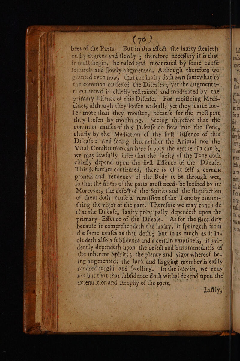 (7° ) | bers of che Parts. Butinthisaffe&amp; the laxity ftealeth on iby degrees and flowly , therefore neceffary it is that ir muft-beginy beruled and moderated by fome caufe lelurely and flowly augmenred. Although therefore we erantcd evennow, thatthe laxity dothewn fomewhat'to the common caufesof the Difeafes; yerthe augmenta= ion thereof is chiefly réftrained and moderated by the primary Effence of this Difeafe. For moiftning Medi- cines, although they loofen withall, yer they fcarce loo- fer more than they moiften, becaufe for the moft pare th. y loofen by moiftning. Seeing’ therefore that ‘tlie comman caufes of this D.feafe do flow into the Tone, chicfly by the Mediation of the firft Effence of this Di‘cale: And feeing that netthcr the Animal nor the Vital Confticution can here fupply the vertue of a caufo, we may lawfu'ly infer thar the laxity of the Tone doth chiefly depend upon the firft Effence of the Diteafe. This is further confirmed, thete is of it felf a cercain pronefs and tendency of the Body to be through wer, fo that the fibers of the parts muft needs be loofned by its Aoreever, the defed of the Spirits and the ftupifaétion of them doth caule a remiflionof the Tone by dimini= thing the vigor ef the part. Therefore we may conclude that the Difeate, laxity principally dependeth upon the primary Effence of the Difeafe. As for the flaccidiry becaule it comprehendeth the laxity, it {pringeth from ule fame caufes as thar doth; but in as much as it in- cludeth alfo a fubfidence and a certain emptinefs, it cvi- dently dependeth upon’ the defeét and benummednefs af the inherent Spirits; the plency and vigor whereof be- ing augmented; the lank and flagging member is eafily rerdred turgid and {welling. Inthe ivterim, we deny we itig exienu tionand atrophy of the parts, Laftly, Hhey , ptr