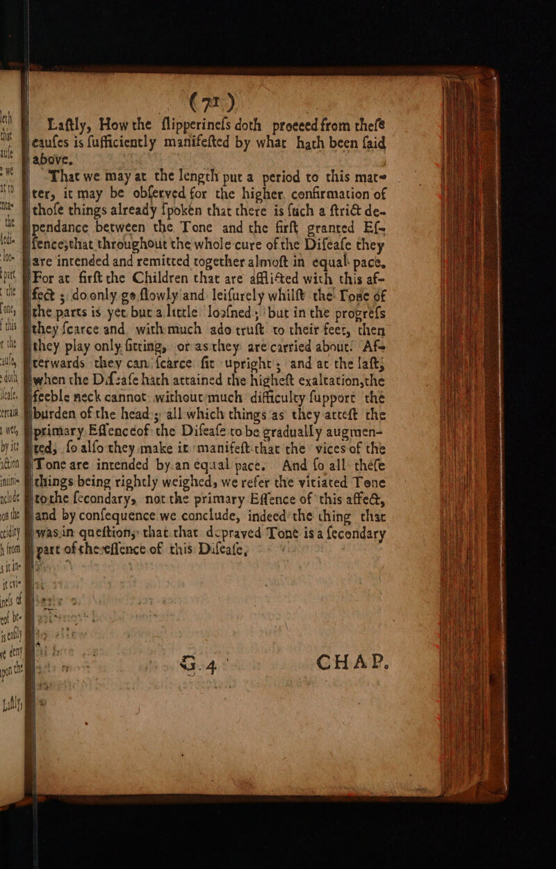 eth that ale We ato Ntas the ledte loo. pat te ‘one, ts r the aul doth leale, eran L wel by st: nGtion unis nclude 08 the ccdity h from SER a wre ee ee = ——— (72) | Laftly, How the flipperinefs doth proeeed from thefe eaufes is fufficiently manifefted by what hath been {aid above. ) ; That we may at the lengthy pur a period to this mat ter, it may be obferved for the higher. confirmation of thofe things already fpoken that there is {uch a ftri@ de- pendance between the Tone and the firft granted Ef- fence;that throughout the whole cure of the Difeafe they are intended and remitted together almoft in equal: pace, the parts is yet bur a litcle loof{ned., ‘but in the progrefs they {carce and. with much ado truft. to their feet, then they play only fitting, orasthey are carried about! Afs terwards they can {carce fic upright, and ac the laft; when the Difzafe hach attained the higheft exaleation,the feeble neck cannot: without/much difficulty fupport the burden of the heads: all which things as they arteft the primary Eflenceof the Difeafe to be gradually augmen- ted; fo alfo they make it manifeft:thac the vices of the Tone are intended by.an equal pace. And fo all théfe things being rightly weighed, we refer the vitiated Tone tothe {ccondary, not the primary Effence of ‘this affe@, and by confequence we conclude, indeed’the thing chac was.in queftions: that that dcpraved Tone isa {econdary part of theveflence of this Dufeate, CHAP.