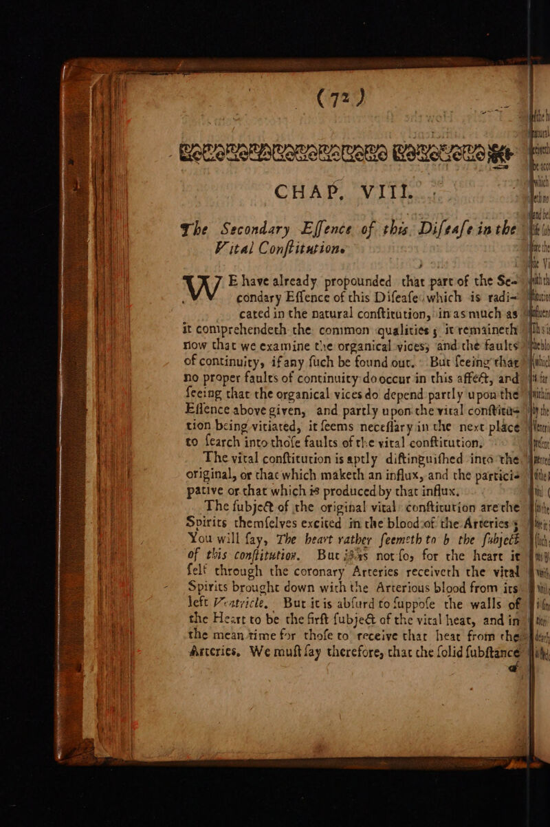 ene ee a ee CHAP, VIII V ital Conftitutione W E have already propounded chat part of the Se- condary Effence of this Difeafe. which is radi- cated in the natural conftitution, inasmuch as it comiprehendeth the conimon qualities s it remainech now that we examine the organical vices; and the faults feeing that the organical vicesdo depend partly upon'the Effence above given, and partly upon che viral conftitas tion being vitiated, it feems neceflary in the next place to fearch into thofe faults of the viral conftitution. pative or chat which is produced by that influx. Svirits themf{elves excited im the blood:of the Arterics 5 You will fay, The heart rather feemeth to b the fubject of this conftitutioy. But i3as not fo, for the heart it felf through the coronary Arteries receiveth the vital Spirits brought down with the Arterious blood from its the Heart to be the firft fubje@ of the vical heat, and in qr Oy the qNentr He