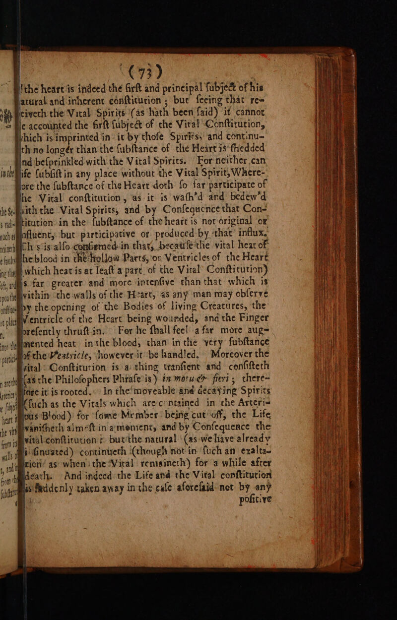 ~ Uitthe heart ‘is indeed the Grft and principal fubje&amp; of his atural and inherent conftiturion ; bue feeing that re= Neivech the Vital Spirits \(as hath been faid) it cannoe He accounted the firft {ubjeét of che Viral Conftitution, ihich is irpprinted in’ ic by thofe Spirits,’ ‘and continu- jth no longér than the fubltance of the Heart is‘fhedded ind befprinkled with the Vital Spirits. For neither can pife fubfiftin any place without the Vital Spirit, Where-: jore the fubftance of the Heart doth fo far participate of fre Vital conftitution , as-it is wath’d and bedew’d ith the Viral Spirits, and by Confequence that Con- Hitution in the fubftance of the heart is not original or uhgfaAuents but participative or produced by ‘that’ influx. nen sis alfo-confiemed:in thar, becatife the vital hear of’ ¢ faults he blood in che‘Hollow Parts, ’or Ventricles of the Heare oo tha Which heat is at leaft a part. of the Viral’ Conftitution) fans far greater and more intenfive than that which is pont Wvithin the walls of the Hzart, as any man may obferve ifweepy the opening of the Bodies of living Creatures, the plac WVentricle of the Heart being wounded, andthe Finger » Pprefenctly thruftin. Fer he fhall fee! afar more aug= nyo the fenced heat inthe blood, than inthe very: fubftance oat lof the ertricle, however it be handled. Moreover the vital: Conftiturion is a thing tranfient and confifterh ae (@s the Philofophers Phrafe is) in morwe&gt; fieri , chere~ itrisitore it is rooted. In the‘ moveable and aecaying Spirics yf {tuch as the Vitals which are c:ntained in the Arteri~ vain ious Blood )' tor “fome Member bejrig cut off, the Life je igvanitherh almeft in a:menrent, and by Confequence the fivital confticutien ¢) butthe natural ‘(as-we have already li Gnvated) continueth (though not in: {uch an exalta~ riot’ as when) the Viral remainerh) for a while after ideatl. And indeed the Life and the Vital conftitution his faddenly taken away in the cafe aforelaid net by any is pofitive it Stu § tidie | \ |