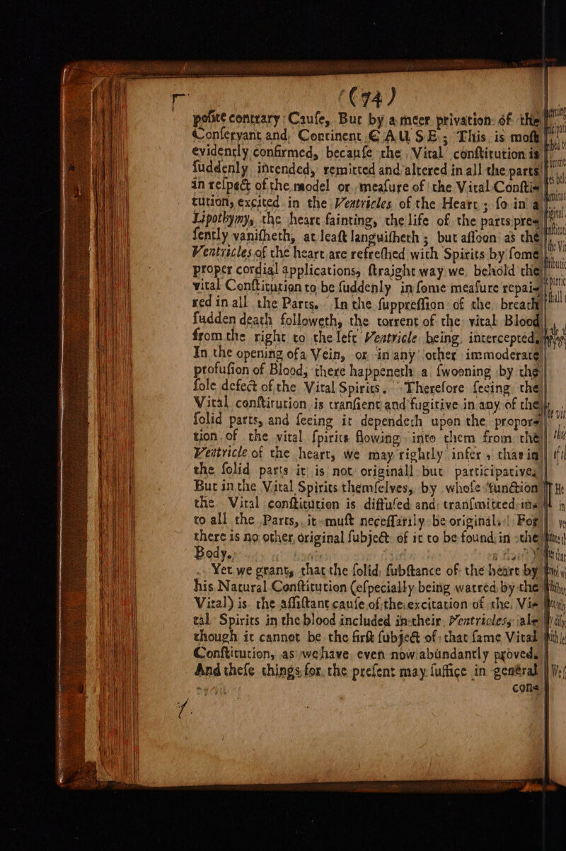 ] ‘€74) pofite contrary Caufe, Bur by a meer privation: of thie” Conferyant and, Continent CAUSE; This, is moft |, evidently confirmed, becaufe the , Vital conftirution is [. fuddenly intended, remitted and altered in al! the parts! ty in re(ped of the model or.,meafure of the Vital Conttia | tution, excited in the WVeatricles of the Heart ; fo ina ee Lipothymy, the heart fainting, the life of the parts:pres es fently vanifheth, at leaft languitheth ; but afloon as che} Ventiicles.of the heart are refrethed with Spirits by fome | proper cordial applications, ftraight way we. behold che’) vital Conftiturion to be fuddenly in fome meafure repaie) redin all the Parts. In the fuppreffion of the breach ft fudden death followeth, the torrent of the: vital coed nnn at fromthe right co the left Vestricle being. intercepted, In the opening ofa Vein, or -in anyother immoderare), ptofufion of Blood, there happeneth a {wooning by the fole defect ofthe Vital Spirics. Therefore fecing. the Vital conftirution, is cranfient and fugitive in any. of che) folid parts, and feeing it dependesh upen the propors)| | tion of che vital fpirits owing. into chem from thé) ti Weitricle of the heart, we may tightly infer , char im)| #1 the folid parts ir| is not: originall: but participacives)| But inthe Vital Spirits themfelves,, by whole :‘funGion ff t the Viral confticurion is diffufed and: tran{mitced:ime i in to all the Parts, it mutt neceffarily be originals’! For |) there 1s no other, original fubject: of it to be found, in sche hit Body, ti sie! a gu? Vee the Yet. we grant, that the folid; fubftance of: the heart by iy his Natural Conttitution (efpecially being watred, by the Hit, Viral) is. the affiftant caufe ofthe.excitation of the, Vie Buh tal Spirits in the blood included in-their, Meatricless ale W diy though ic cannet be the firkt fubje&amp; of that fame Vitad pihle Conftitution, asiwehave even nowjabindantly pgoved, | And thefe things for, the prefent may {uffige in gentral |W) i cone } | | | Lease I li »