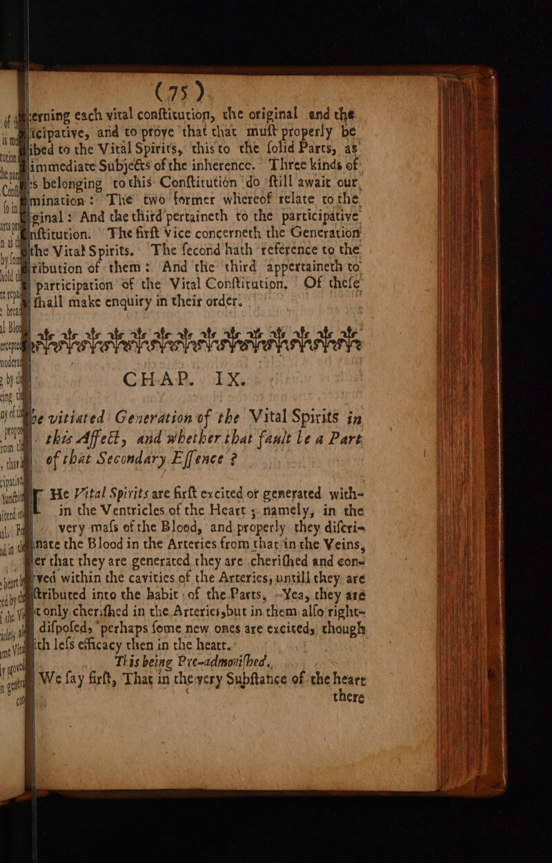 erning each vital confticucion, the original and che ‘nilicipative, and to pfoye that that muft properly be ii fibed to the Viral Spirits, ‘thisto the folid Parts, as be immediate Subjeéts of the inherence, Three kinds of Col belonging to this Conftirution ‘do {till await our, fin gmination : The two former whereof relate to the cop an: And the thitd'pertaineth to the participative inftitution. © The firft Vice concerneth the Generation Bthe Vital Spirits. The fecond hath reference to the Witibution of them: And the third appertaineth to. t participation of the Viral Conftirution, Of thele MW thall make enquiry in their order. , ei at CHAP. . IX, this Affett, and whether that fault le a Pare of that Secondary Effence 2 pati | ‘ati Ir He Vital Spirits are firft excited or generated with- fired in the Ventricles of the Heart ;. namely, in the § very maf{s ef the Bloed, and properly they diferi= linate the Blood in the Arteries from chat in the Veins, Wer that they are generated they are cherithed and cone swerved within the cavities of the Arterics, untill they. are ytribuced into the habit ,of the Parts, --Yea, chey are ic only cherifhed in the. Arteriessbut in them alfo right~ im difpofed, “perhaps fome new ones are exciteds though With lefs efficacy then in the heart. | ao This being Pre-admovi{hed. 7 me We fay firft, That in the:yery Subftance of the heare there