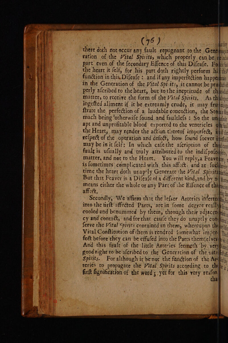 there doth not eccur any fault repugnant to the Genel mua ration of the Vital Spirits, which properly. can be; sic part even of the f{econdary Effence of this Difeafe. Foi ( the heart it felfy for his part doth rightly perform hifth/ function in this, Difeafe : and ifany imperfe@ion happeiftii in the Generation of the Vital Spi:its, it cannot be profit perly afcribed to the heart, but tothe inepricude of chi matter, to receive the form of the Vital Spivits, As chien, ingefted aliment if it be extreamly crude, it may frwfitiy ftrate the perfeGtion of a laudable eoncostion, the Stak mach being 'otherwife found and faultlefs : So the un apt and unprofitable blood exported to the ventricles of the Heart, may render the a¢tion thereof imperfe@, tpi re{pet of the operation and defe@t, how found foever fife! may be init felf: In which cafethe afcription of chitin faulg is ufually and truly atrributed to the indifpofeibirn, matter, and net to the Heart. You will reply,a Feavé Ms is fometimes complicated with, this af, and ac fuellin'y time the heart doth unap‘ly Generate the Vital Spiritsh tnd But that Feaver is a Difeafe of a different kind and by Dil ior means either the whole or any Part of the Ellence of chifay), affeét, a | hi thy Secondly, We affirm that the lefser Arteries inferces te a into the firft affected Parts, arein fome degrce realli) cooled and benummed by them, through their adjacemfahs, cy and conta, and forthac caufe they do unaptly compen ferve the Vital “pivits conrained in them, whereupon chy in Vital Conftitution of chem is rendred fomewhat impers ty, j ; | ee feé&amp; before they can be effuled into the Parts them{el ves iy, And this fault of the little Arteries feemeth ‘by. veryiNny. good right to'be afcribedto the Generation of the vital tag. Spitits. Foralthough ir benot the fan@ion of the Ar by teri€s to propagate the Vital Spirits according to chiff; ; firft fignitication of the word 5. yet for this very fae! | Cia} \ tt,