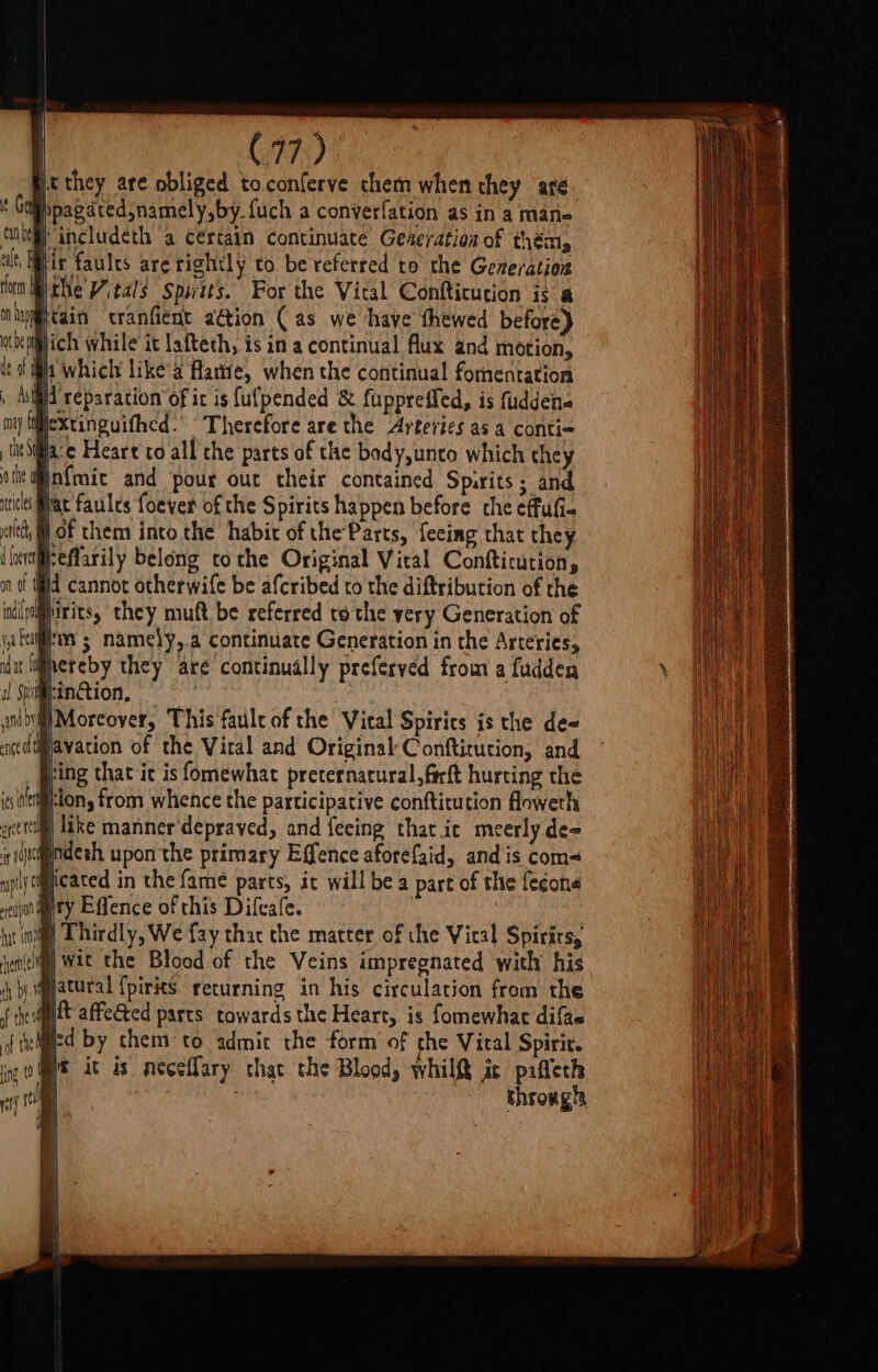 | C77) jt they ate obliged toconferve chem when they are, Gubpagatedsnamely,by {uch a conyerfation as in a mane cube ancludeth a certain continuate’ Gederation of thém, alt, Mir faules are rightly to be referred to the Generation form Mthe Vitals Spirits. For the Vital Confticution is &amp;@ uhuig@cain cranfient a@ion (as we have thewed before) wiheplich while it lafteth, is in a continual Aux and motion, deat i; which like'a flame, when the continual formentation ASH may ff ii reparation of ir is {ufpended &amp; fuppreifed, is fuddena lextinguifhed. “Therefore are the Arteries as a conti- lueSilia:e Heare co all the parts of the bady,unto which they othe infmaic and pour out their contained Spirits; and tice Hac faules foever of the Spirits happen before the effuli- let, i of them into the habit of theParts, feeing that they d fener Feflarily belong tothe Original Vital Confticution, on of Wid cannot otherwife be afcribed to the diftribution of the indle@pirits, they muft be referred to the yery Generation of jal 5 namely,.a continuate Generation in the Arteries, lat lihereby they are continually preferved from a fudden i:inGion, | v ieaagee This fault of the Vieal Spirits is the de- Bavation of the Vital and Original Conftirution, and iH { ring that ic is fomewhat preternarural,farft hurting the ion, from whence the participative conftitution floweth sntttilg] Like manner‘depraved, and feeing that ic meerly de= it (e@ndesh upon the primary Effence aforefaid, and is com~ upily peated in the fame parts, it will be a pare of the fecone eaonmty Effence of this Difeafe. int) Thirdly, We fay thar che matter of the Vical Spirits, hen(eli@) Wit the Blood of the Veins impregnated with his iy by qlatural {pirits returning in his circulation from the ip affeéted parts towards the Heart, is fomewhar difae Micd by them °to admit the form of the Viral Spiric. ft it is neceflary chac the Blood, whilQ ir sa (mee | chronghh iG (a