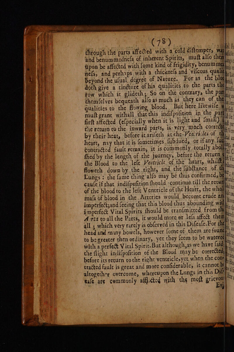 i éligdugh the parts affedted with a cold diftemper, wat ‘ 4 fow which it glideth; So on the contrary, the p a the return to the inward parts, is: very, mach corre te hy Ht Yen a vated an hia thed by che lengch of the journey, before the. return, iF the Blood to the lefe entricle of the hearty, whilftay, ' \ hi OW it unde Any No it anc it More edn th Mi if H ttn mals of blood in the , Arteries would become crude 2 imperfeét;and feeing that this blood thus abounding w i imperfect Vital Spirits thould be cran{mitted from th é Arta toall the Parts, it would ntore or lefs affec them all ; which very rarely is obferved in this Difeafe.For chit) head and many bowels, however fome of them are founds to be greater then ordinary, yet they {cem to be watered) with a perfe&amp; Vital Spirit. But alrhough,as we have aida the flight indifpofition of the Bloud may be correctedp before its return tothe right ventriclesyet when the cons} nt tracted fault is great.and more confiderable, it cannot oT altogether overcome, whereupon the Lungs in this Ditty, tafe are commonly afhicted with the mot grivatl se . Vy) |