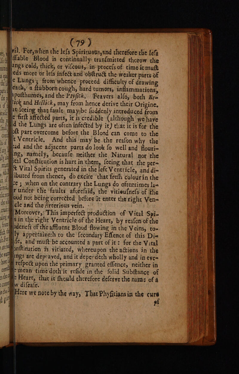 C79) il. 'For,whien the lefs Spirituous,and therefore the Lef B\flable Blood is continually tranf{mitted thorow the Bngs celd, thick, or vifceus,. in procels of time igmuft Bicds more’or lefs infect/and obftru&amp; the weaker parts of Bc Lungs’; from'whence proceed. difficulty of drawing picath,’ a ftubborn cough, hard tumors, inflammations, ipotthumes, and the Poyfck; ‘Feavers allo, both Bya Breck and Heéfick, may from hence derive their Origine. Atfecing tharfaule. maysbe fuddenly intreduced from ie firft affected parts, it is credible (although we have Bid the Lungs are often infected by it) chat ic is for the wpptt part overcome before the Blond can come to the ‘Bit Ventricle, And this may be the reafon why the Brad andthe adjacent parts do look fo well and flouri- ine, namely, becaufe. neither the Nacural ‘nor the ital Confticurion is hurt in'them, {eeing that the pers §/t Vital Spirits generated in the lefe Ventricle, and di- jibuted from thence, do éxcite ‘that freth colourin the §-¢ ; when on the contrary the Lungs do oftentimes laa under the faults aforefaid, the vitieuftiefs of the \poud not being corrected before Gt enter the right Ven- i mcle and the Arcerious vein. «' 8) Moeover,: This imperfect prodution of Vital Spi. sin the right Ventricle of the Heart, by reafon of the adenefs of te affluent Blood flowing in the Veins, ta- ily appettaine:h to the fecondary Effence of this Dia wmoite, and muft-be accounted a part of it : for the Vital Bpnftirution #s yitiated, whereupon’ the a@ions in the ings are depraved, and it deperdeth wholly. and in eye= Bi) tefpect upon the primary granted effence, neither in Br mean’ time'doth ic refide inthe folid Subftance of We Hearc, that ic thould cherefore defetve the name of 4 Waw difeafe. - © _ : y pPicre wé note by the way, That Phyfitiansin the cure of