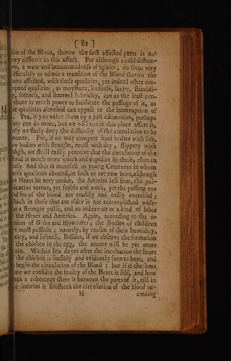 jery ciftiewl: in this affect. For althoug er, 4 want-and benaunimednefs of Spirie &gt; do feem very jmificultly co admica tranfition of che Blood thorow the Soail jarts affcCted, with thele qualities; yet indeed other con- pyned qualities ; as moyiture Tek fs, laxity, flaccidi- ily, foftnefs, &lt; nd internal |: an at the e leaft con. ribute as mu ch power to facili 13 paflage of it, as lities aforefaid can a) eae errupticn. of a. Yea, if you yal &gt; them by 2 jul ef lation, ‘perha aps Hey can do more, but we will notin this place afle “It ity inly we flatly deny the difficulty of the circulation to be i ireater. iT, if w of ompare hard bedies y pv bodies with ftraight, moift with diy , flip hich, we tha ie fily perceive that fe circu ood i is much more quick and €xpedite in thof iefe. And this is manifeft in young Crearunes es in w hom tofe quaiitiés aboun din: fuch as arc new | igh te Heart be yery pee, the Arteries lefs frm, sd pul- ficative vertue, yet feeble and weak, eae patting too hd fro of the oad are ¢ readily and ¢: exercife thich j in thofe that are older is nat accomplithed- wir] - jita ftronger pulfe, and an indeavouror a ‘in nd of Iabor | the Heart and Arteries. Again, according to the o- inion of G:lex and Hy; prepares 5 ue Bodies of chi ildren are moft paflible ; namel J » by reaion of their humidicy, os XILY, and foftnefs, Befid Sy if we obferve the formation ithe chicken inthe egg, the matter will be yet more ain. Within few dayes after the incubation the heart “the chicken is ferfibly and evidently {een to beat, and begin the circulation of the Blood : bur ifatrhe fame me we confider the frailty of che Beir: it felf, and how eak a coherence there is between, the parts of it, till-in Be interim it finifheth the circulation of the ba id ac- H cording z