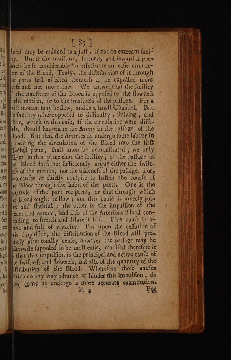 dear ere water Vhect { 33 ] . may be reduced tea juft, if nor an extream faci- | Burif the moifture, foftnefs, and inward fl.ppe- linefs be fo confiderable to ‘effectuate an eaffe circula&lt; on of the Blood, Truly, the diftribucion of it throughs he parts firft affected {cemeth to be expeéted more vifc and not more flew, We anfwer that the facilicry | che niotion, or to the {mallnefs of the paflage. For a wift motion inay be flow, andina {mall Channel, Buc hit, fliould. happen ro the Artery in the paflage of the Iteéted parts, fhall anon be demonftrated ; we only q i i} lefs of the motion, nor the widenefs of the paflage, For, Ivo. caufes do chiefly confpire to haften the courfe of he Blood through the habic of the parts. One is the jptitude of the pare recipient, or that through which he blood ought to flow ; and this caufe is meerly paf- lve and flothful.: che other is the impulfion of the lleart and Artery, and alfo of the Arterious Blood con= rnding to ftretch and dilate it {elf.. This caufe is a= hive and full of vivacity.’ For upon the ceffaticn of ris impulfion, the diftribution of the Blood will pres mntly after cotally ceafe, however the paflage may be iheswile fuppofed to be moft eafie, manifeft therefore it i that this impulfion is the principal and ative caufe of he fwiftnefs ahd flownefs, and alfo of the quantity of the iftribution ‘of the Blood. Wherefore thole eaufes thich do any way advance or hinder this impulfion , do ow ¢pih¢ to undergo a more accurate cxaminarions P Foy