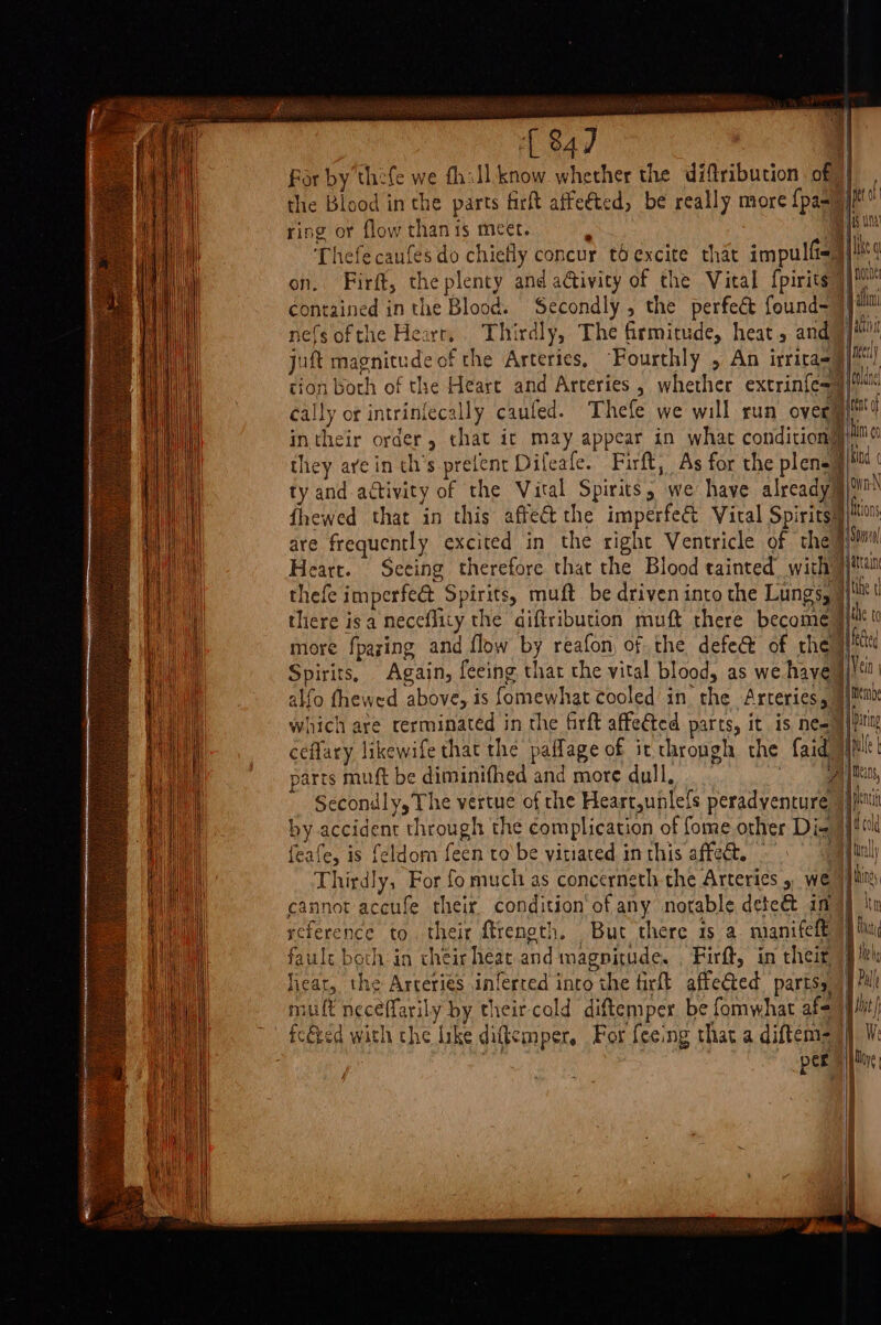 ‘847 | For by thefe we fhill know whether the diftribution of, j the Blood in the parts firft affeéted, be really more {paa) jt ef ring or flow than is meet. f jiu Thefecanfes do chiefly concur thexcite that impulf&lt;) Ike on. Firft, the plenty and aGivicy of the Vital fpirits))™ contained in the Blood. Secondly, the perfeét found- 9) nefsofthe Hearr,. Thirdly, The firmitude, heat , and]! juft magnitude of the Arteries, Fourthly , An irrita=9§|) tion both of the Heart and Arteries , whether extrinfe=9|™™ cally or intrinfecally caufed. Thefe we will run over yo in their order, that ic may appear in what condition) him they are in th’s prelent Difeafe. Firft, As for the plen=§ a init ty and activity of the Vital Spirits, we have already@ q i jown-N I! MONS fhewed that in this affect the imperfe&amp;t Vital Spirits® are frequently excited in the right Ventricle of the Heart. Seeing therefore that the Blood tainted with thefe imperfe&amp; Spirits, muft be driven into the Lungs, | there isa neceflity the aiftribution muft there become | more fpazing and flow by reafon, of the defe@ of che} Spirits, Again, feeing that the vital blood, as we haye§ alfo thewed above, is fomewhat cooled’ in the Arteries, | which are rerminated in the firft affected parts, it.is ne=§ ceflary likewife that the paflage of it thropgh the faid)} arts muft be diminifhed and more dull, ten Vein | Nk &amp; Pat Secondly, The vertue of che Heart,unlefs peradyenture | by accident through the complication of fome other Di- feafe, is feldom feen ro'be vitiated inthis affect. | Thirdly, For fo much as concerneth the Arteries 5 we }] cannot accufe their condition‘of any notable dete&amp; ing] | reference to. their ftrength, But there is a. manifelt) faule both in cheis heat and magnitude. , Firft, in their) lieat, the Arteries inferced into the firft affected parts VJ mult neceffarily by their-cold diftemper be fomwhat af= jit) fcéeed with the Ike diftemper, For feeing that a diftem= |) per eM