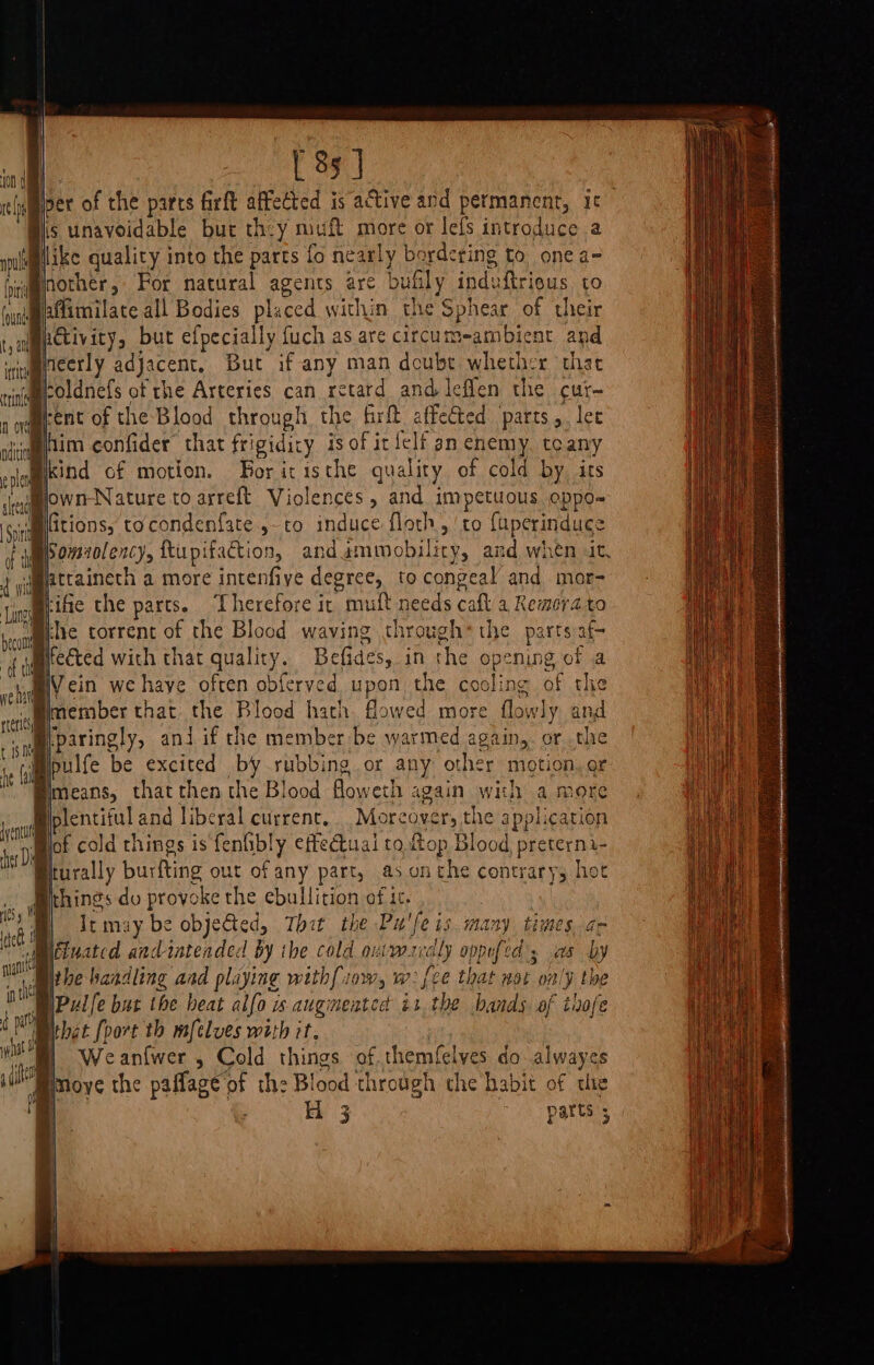 {a A [ 85 ] per of the parcs firft affected is active and permanent, it nother, For natural agents are bufily induftrieus to affimilate all Bodies placed within the Sphear of their h@ivity, but efpecially fuch as are circum-ambient and Ineerly adjacent, But if any man doube whether chat roldnefs of the Arteries can retard and leflen the cur~ kind of motion. For icisthe quality of cold by its fitions, tocondenfate ,-to induce floth, ‘to fuperinduce Somaolency, ftupifaction, andammobility, and when it, attaineth a more intenfiye degree, to congeal and mar- ue, fe€ted with that quality. Befides, in the opening of a Wein we haye often obferved upon the cooling of the member that the Blood hath. flowed more flowly and plentiful and liberal current... Moreover, the application of cold things is fenfibly effedtual to op Blood preterni- thet [oort th mfelves with it. Weanfwer , Cold things of.themfelyes do alwayes H 3 parts 5