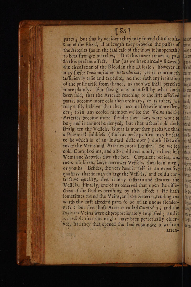 5 [85] parts; bur that by accidenc they may intend the circulas the Arteries (as in the {aid cafe of the {now it happeneth) to beat ftronger marches. in this prefent affeét, For (as we have already fhewed) may fuffer Imminution or Retardation, yet it continueth fufficien ly eafie and expedite, neither doth any irritation of the pulfe arife from thence, as anon we fhall perceive more plainly. For f{eeing. it is: manifeft by what. hath been faid, that the Arteries reaching to the firft affeéted parts, become more cold then ordinary, or is meet, we der; foin any cooled member we fee the Veins and tie Arteries become more flender thea they were wont tg be; and ic cannot be denyed, but that actual cold doth ftraig’ ten che Veffels. But itis more then probable thag a Potential coldnefs ( fuch as perhaps ‘that may be faid cold Complexions, and alfo cold and moift, to haye lefs Veins and Arteries then the hot. Corpulent bodics, wos men, children, have narrower Veflels, thenlean men, or youths. Befides, che very hear it {elf is an expanfive tractive quality, that itmay reftrainand ftraicen the Veffels. Finally, one ot us obferved that upon the difle- ctien cf ihe Bodies perifhing by rhis affe&amp; : He hath wards the firft affected parts to be of an undue flender- mefs.: but that hofe Arceries called Cavotid:s , andthe Ingu/ary Veins were dilproportionately ampl fied, and it is credible that this might have been perpetually obfer- ‘ved, had they that opened the bodies minded it with an . attene Beni bn Not mpbig adc pics mie Vel har the out ening td ay tha bith an pfamely fels Oho cert mated: | und Hpormen piel be Spare tl Whence: ietooy Mott tc | i I Mitnel thine || th ti hoy Meet p