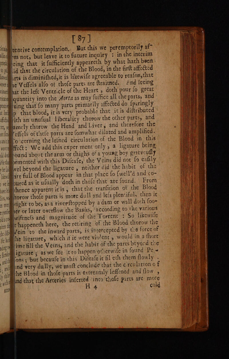 [ 87] ililrentive contemplation... But this we peremptorily af” iM not, but leave it to future inquiry : in the interim eing that it {ufficiently appeareth by what hath been &lt;d that the circulation of the Blood, in che firft affected dMirts is diminifhed, it is likewife agreeable to reafon,that Dre Veffels alfo ot thofe parts are flraitned, And {ecing Bhat the left Ventricle of the Heart 5 doth pour fo great quantity into the Aorta as may fuffice all che parts, and Bicing thar fo many parts primarily affected do f{paringly Bip that blood, itis very probable that it is diftributed ‘dich an unufual Liberalicy thorow the other parts, and ty walamely thorow the Head and Liver, and therefore the rele’ effels of taefe parts are fomwhar dilated and amplified. anitimroscerning the letned circulation of the Blood in this yoitifect: We add this exper ment only 5 a ligature being Bound about che arm or thighs ofa young boy grievoufly Hethiabrmented with this Difeafe, the Veins did sot fo eafily ybelii§wel beyond the ligature , neither did the habit of the ilenilart full of Blood appear in that place fo {well’d and &lt;o- Blsured as ic ufually doth in chofe that are found. From Byhence apparent iris, chat the tranficion of the Blood Whorow chofe parts is more dull and lels pleniful, then it Bitight to be; asa riverftopped by a dam or wall doch foo- lier or later overflow the Banks, ‘according to the various wiftne(s and magnitude of the Torrent : So likewife Bt happeneth here, the retiring ‘of che Blood therow the iumein ‘to the inward parts, 1s intercepted by the force of ehilihe ligature, which if it were violent , would in a fhort Biitve Gill the Veins, and the habit of the parts beyord the igature 3 as we fee it ro happen ofierwife in found Pe, Mons; but becaufe in this Difeafe ic Hl eth chem flowly - (Mand very dully, we mutt conclude that the crculatron o f he Blood in thofe parts is extreamly leflened and flow , Biind-that che Arteries inferted ‘into thofe parts are more