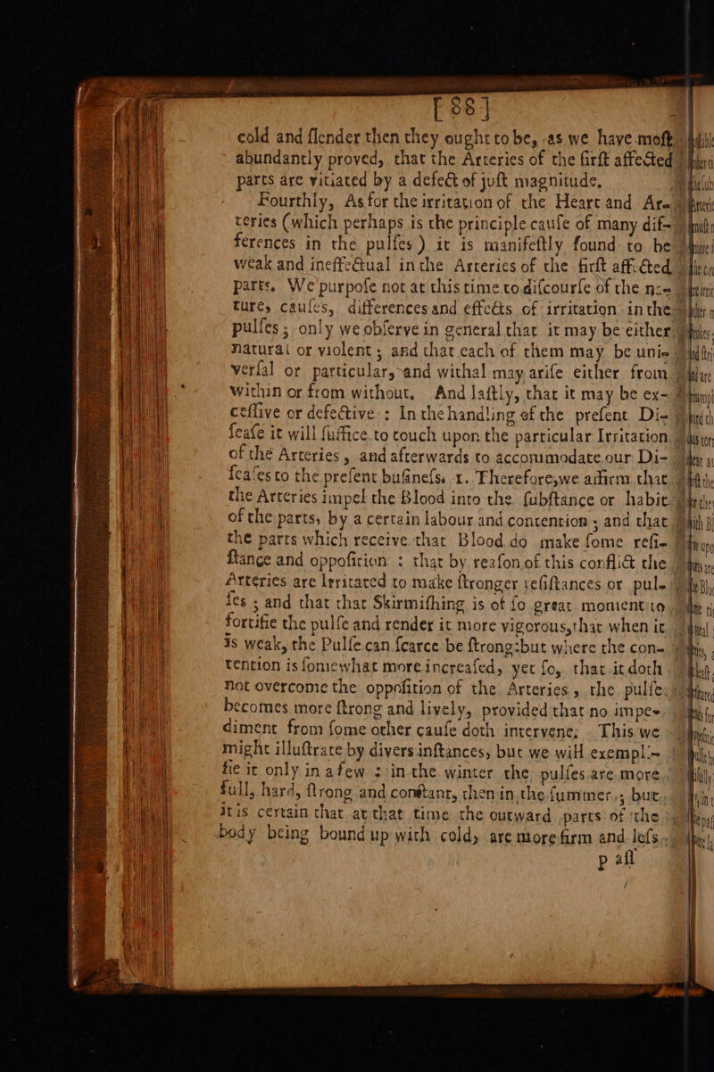 Fes] parts are viciated by a defect of juft magnitude, Fourthly, Asfor the irritation of the Heart and Ar. ferences in the pulfes) it is manifeftly found to be weak and incffeGtual inthe Arteries of the fir affcéted parts. We purpofe nor at this time to difcourfe of the n= within or from without, h | the parts which receive that Blood do make fome refi- ftance and oppofition : that by reafonof this confli@ the fortifie the pulfe and render it more vigorous,thar when ic Is weak, the Pulfe.can {carce be ftrong:but where the con- tention is fomewhat more increafed, yet fo, that itdoth Not overcome the oppefition of the Arteries, the, pulfe, becomes more ftrong and lively, provided that no impes diment from fome other caufe doth intervene: This we might illuftrate by divers inftances, but we will exempli~ fie it only in afew : inthe winter the pulfes are.more full, hard, ftrong and conflanr, then inthe fummer.; bur itis certain that at that time the outward parts of ‘the body being bound up with cold, are more-firm and lefs p afl / a Pare Mi fy Wt '{ ule hy pil } fy mn { Pent Wie |,