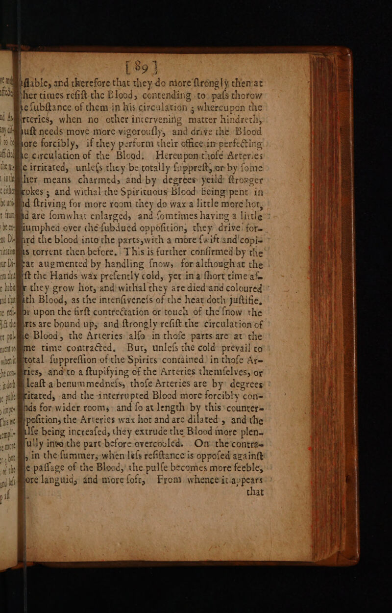 ngs | [9 | NE Miable, and therefore that they do niore flrong|} themat “Wither times refift-the Blood, contending to: pafs thorow he fubftance of them in his circulation ; whereupon the jrteries, when no other intervening matter hin ee puft needs: move more-vigoroufly, and drive the Blood nore forcibly, if t they perform their office-in ventectlme as Bicirricated, unle{s they be cotally fuippreft, or by { ; jher means eueerey and by degrees yeild see ger i@rokes ; and withal the Spirituous Blood being'pent in hd ftriving for more room they do wax a little more he pd are fone) har enlarged, and fomtimes having 2 lit cle eamphed over chéfubdued o; ppofition, th ey drive! fora. ard the blood into'the parts,wit ch amore {wift and'copj- as torrent chen before. This is further confirmed by the Pat augmented by handling {now, foralthoughar the it the Hands wax prefently cold, yetina fort time af they grow hort,-and'wirhal they are died*and coloured ath Blood, as the incenfivenets of the heat doth juftifie, Dr upon he firft contreétation or touch of the fnow the a are bound Ups and Rrongly doe the cecalovan of e time contracted, Bur, unlefs the cold prevail ro bral fuppreflion ofthe Spirits contained! in thofe Ar- es, and'to a ftupifying of the Arteries themfelves, or leaft.a benummednefs, thofe Arteries are by: degrees itated, and the interrupted Blood more forcibly con= Inds for wider rooms and fo at length by this* counters }pofition, the Arteries wax hor and are dilated » and the fe heing increafed, they extrude the Blood more plen. ful ly into the part before overcouled. On the’contras 5 in the furamers when lefs refiftance is oppofed againft is fme paflage of the Blood, the pulfe becomes more feeble, J pore languid; and morefofr, From. whence it.ay eh titat