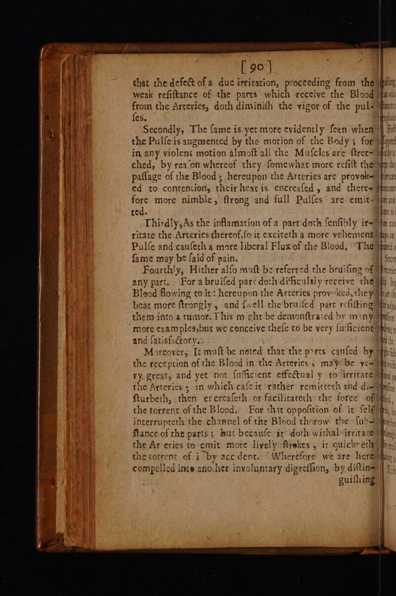 [ 90}. Mt that the defeé ofa due irritation, proceeding from the yp eel weak refiftance of the parts which receive “the Blood suv Re from the Arteries, doth diminith the vigor of the pul+ fants ie fes. ip | Secondly, The fame is yet more evidently feen when™§ fil the Pulfe is augmented by the motion of the Body $ for fuptl in any violent motion almoft all the Mufcles are ftree= mhiby: ched, by rea‘on whereof they fomewhat more refift the mie paflage of the Blood; hereupon the Arteries are provok= jimit ed to contention, their heat is encreafed , and there~ #faone fore more nimble, ftrong and full Pulfes are emit-}) ole ted. |i Thirdly, As the inflamation of a part doth fenfidly ir-™ ‘ ritace the Arteries thereof,fo it exciteth a more vehement hy in | Pulfe and cauferha more liberal Flux of the Blood. The if he fame may be faid of pain. | Fourth!y, Hither alfo muft be referred the bruifing of | Hel ay part. For a bruifed part doth diticultly receive ‘the | , Blood flowing to it: hereupon the Arteries provoked, they) beat more ftrongly , and {well thebruifed part refitting? theni into a tumor. This m’cht be eimdaes: ed by many? ' more exam ples,but we conceive thefe to be very fu‘ficient and fatisfaGory.: Moreover, It muft be noted that the ports caufed by Mh ie the reception of the Blood in the Arteries, ma'pobe yer iii ee ry.great, and yet not fulicient effectual y to irritate Mim the Arteries; in which cafeic rather remittech and di Uh fturbeth, then erereafeth or facilirateth the force of the torrent of the Blood. For thir oppofition of it felf interrupterh the channel of the Blood thorow the {u's Pere fance of rhe parts; but becaufe it’ doth withal-irritacey Di the Ar-eries to emit more lively ftrekes , it quickrech By, ele thetotrent of i by accdent.. Wherefore we are here I compelled inte ano.her involuntary digreflion, by diftina)) guifhing OAS BAT “es ee ey RE SS a RL RN EAI gn I EA ART aA capers ena: nee B= es ‘“ niga fae a. ~~ — na
