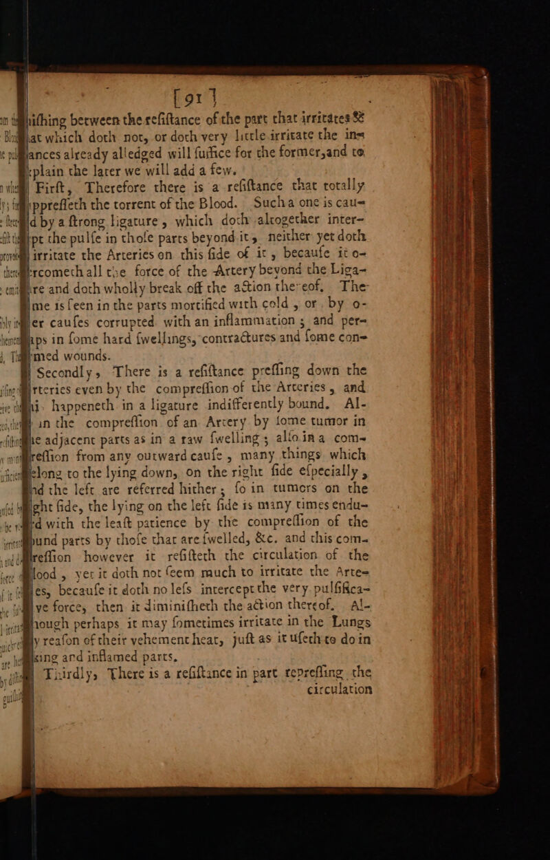 [ox | hithing berween the refiftance of the part chat irritates 8 Plat which doth not, or doch very littleirritate the ins ances already alledged will fuitice for che former,and te B:plain the larer we will add a few. | Firft, Therefore there is a-refiftance that totally ipprefleth the torrent of the Blood. Suclva one is cau= d by a ftrong ligature, which doch altogether inter- tpt the pulfe in thofe parts beyond.it, neither yet doth Frcomethall the force of the Artery beyond the Liga~ ®) me 1s feen in the parts mortified with celd , or by o- rigger caufes corrupted. with an inflammation ; and per- igh ps in fome hard {wellings, contractures and fome con= med wounds. B) Secondly, ‘There is a refiftance prefling down the ®ii. happeneth in a ligature indifferently bound, Al- | Breflion from any outward caufe , many things which afielong to the lying down, on the right fide ef{pecially , nd the left are referred hither; fo in tumers on the ght fide, the lying on the left fide is many times endu= ‘d with the leat patience by the compreflion of the «tepund parts by chofe thar areiwelled, &amp;c. and this com- Mrefion however it reGifteth the circulation of the . @lood , yer it doth not eem much to irritate the Artes Mes, becaufe it doth nolefs interceptthe very. pulfifica- wil ve force, then it diminifheth the action thereof. Al- j@mouch perhaps it may fometimes irritate in the Lungs ly reafon of their vehementhear, juft as ituferhte doin _, hagising and inflamed parts, vial Tisirdly, There is a refiftance in part teprefling the ‘ti circulation