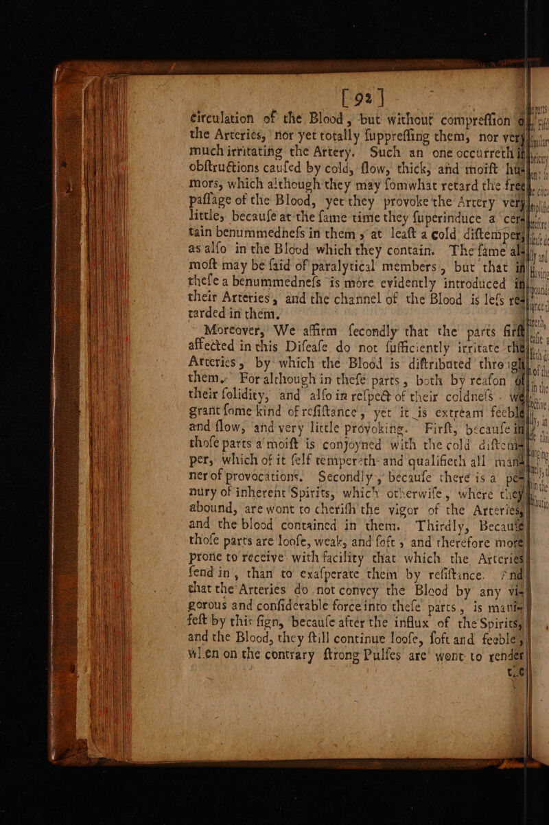 AY [ 9% ! | paris circulation of the Blood, but without compréffion Of, pi the Arteries, nor yet totally {uppreffing them, nor He much irritating the Artery. Such an one occurrech Hf... obftrugtions caufed by cold, flow, thick; and moift hae mors, which although they may fomwhat retard the fregy, paflage of the Blood, yerthey provoke'the Artery verplaiy, little, because at'the fame time they fuperinduce a ‘cétal:., tain benummednefs in them 5 at leaft a cold diftempetjy.: as alfo in the Blood which they contain. The fame alalj,,.. moft may be {aid of paralytical members, but that iffy... thefe a benummednefs is more, evidently introduced a their Arteries, and the channel of the Blood is lefs | ba rarded in them, Lt, Moreover, We affirm fecondly that the parts eft affected in this Difeafe. do not fufficiently irritate chal): Arteries, by which the Blood is diftributed thre ight them. For alchough in thefé parts, both by reafon’ of he their folidity, and alfo in refpe@ of their coldnels . | aa grant fome kind of refiftance,, yet it_is extream feeblg} it and flow, andyery little provoking. Firft, becaufe itt} thofe parts a’ moift is conjoyned with the cold diftcns per, which of it felf temperzth- and qualifieth all manal)* ner of provocations. Secondly,’ becaufe there is a pony. nury of inherent Spirits, which otherwife, where Chey ‘ abound, are wont to cherith the vigor of the Arceriesy] and the blood contained in them. Thirdly, Becau‘é] thofe parts are loofe, weak, and {oft 5 and therefore more. prorie to receive with facility that which the Arteries fend in, than to exafperate them by refiftance. /nd that the’Arceries do not convey the Blood by any via! gorous and confiderable forceinto thefe parts, is matte felt by this fign, becaufe after the influx of the Spirits, and the Blood, they ftill continue loofe, foft and feeble, wlenon the contrary ftrong Pulfes are’ wont to render te on? {0 nt ES TS 2 ga a ——————