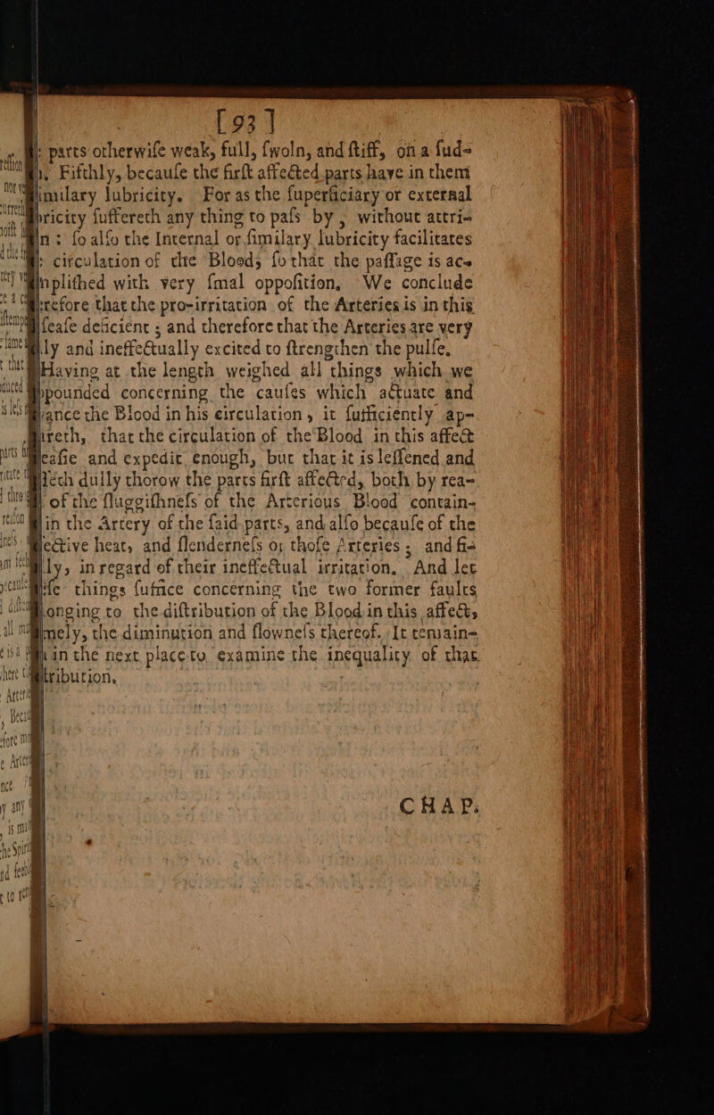 [93 ] : parts otherwife weak, full, fwoln, and ftiff, ofa fud- 1, Fifthly, becaule the firit affeéted parts have in them ‘ fmilary lubricity. For as the fuperticiary or external pricity fuffereth any thing to pafs by , without attri- Win: fo alfo the Internal or tfimilary lubricity facilitates + citculation of the Bloed; fo that the paffage is ace Beplithed with very {mal oppofition, We conclude Prrefore that che pro-irritation of the Arteries is in this ‘Ol feafe deficient ; and therefore that the Arteries are very Bly and ineffe Gually excited to ftrengthen the pulfe, BHaving at the length weighed all “things which we bpounded concerning the caufes which actuate and ‘Wiance the Blood in his eirculation , it futficiencly ap- hreth, thatthe circulation of the’Blood inthis affe&amp; MGMpezfie and expedic. enough, bur thar it isleffened and ie itech dully thorow the parts firft affeCted, both, by rea- BH) of the fluggithnefs of the Arterious Blood ‘contains in the Artery of the faid parts, and alfo becaufe of the . ' icGtive heat, and flendernefs o: thofe Arteries; and f= “ally in regard of their ineffeCtual irritation. And let - He things fufce concerning the two former faults | ulilonging to the diftribution of the Blood in this affect, he mt mely, the diminution and flownefs thereof. It cemain- chert tribution, Arteria i ) Beal i fore Mn 0 Arc , nce. 4 | is mn hy Spit , fd fail | +10 a