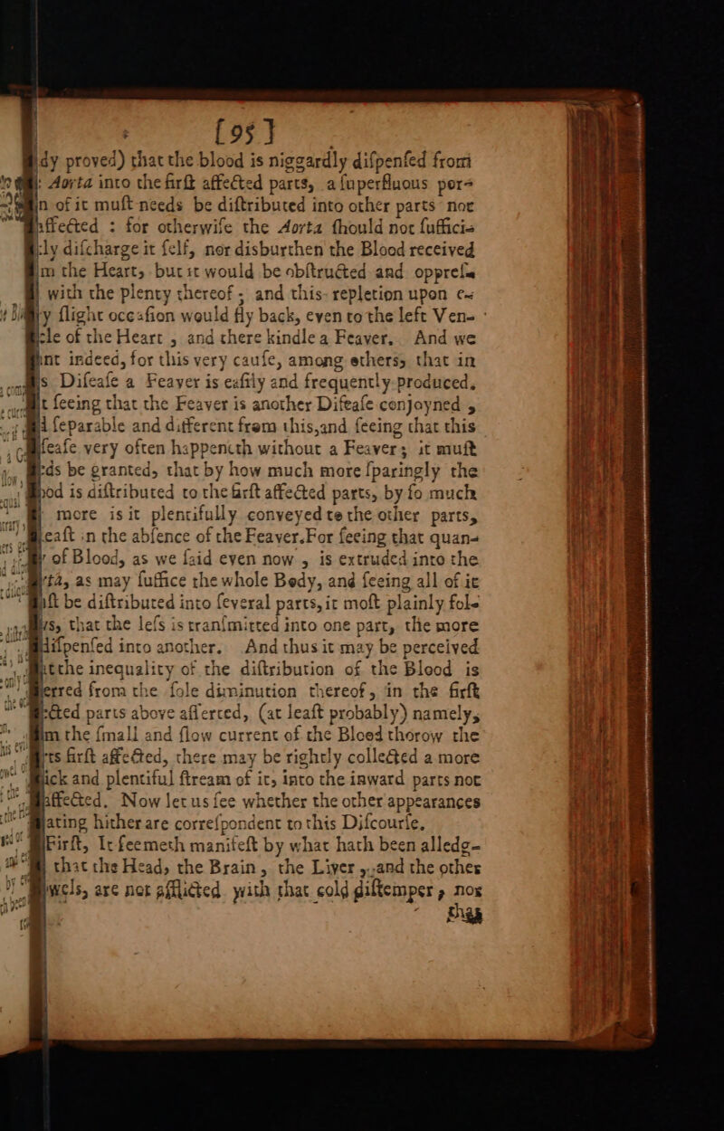 : {95} | idy proved) thatthe blood is niggardly difpenfed from : Aorta into the firft affeéted parts, a{uperfluous por n of it muft-nceds be diftributed into other parts noe affected : for otherwife the Aorta thould not fufficis Bly difcharge it felf, nor disburthen the Blood received @im the Heart, butit would be obftructed and. opprefa | | with the plenty thereof; and this- repletion upon ¢~ y flight oce«fion would fly back, even to the left Ven- ° cle of the Heart , and there kindlea Feayer.. And we nt indeed, for this very caufe, among ethers, that in s Difeafe a Feaver is exfitly and frequently-produced. vat feeing that the Feaver is another Difeafe conjoyned , Mi feparable and different frem this,and f{eeing that this Weafe very often happencth without a Feaver; it muft sds be granted, that by how much more [paringly the od is diftributed to the frft affe@ted parts, by fo much more is it plentifully conveyed te the other parts, eaft in the abfence of the Feaver.For feeing that quan- : of Blood, as we {aid eyen now , is extruded into the “Mia, as may {uffice the whole Bedy, and feeing all of it “BAL be diftributed into feveral parts, it moft plainly fol- difpenfed into another. And thus it may be perceived itthe inequality of the diftribution of the Bleod is erred from the fole diminution thereof, in the firft sted parts above aflerced, (at leaft probably) namely, m the {mali and flow current of che Bloed thorow the rts firft affeéted, there may be rightly colleéted a more ick and plentiful ftream of it, into the inward parts not affected. Now Jet us fee whether the other appearances ating hither are corre{pondent to this Difcourle. Firft, Ic feemeth manifeft by what hath been alledg- that the Head, the Brain, the Liver ,.,and the othes wels, are not afflicted with that cold giftemper , nox Pi