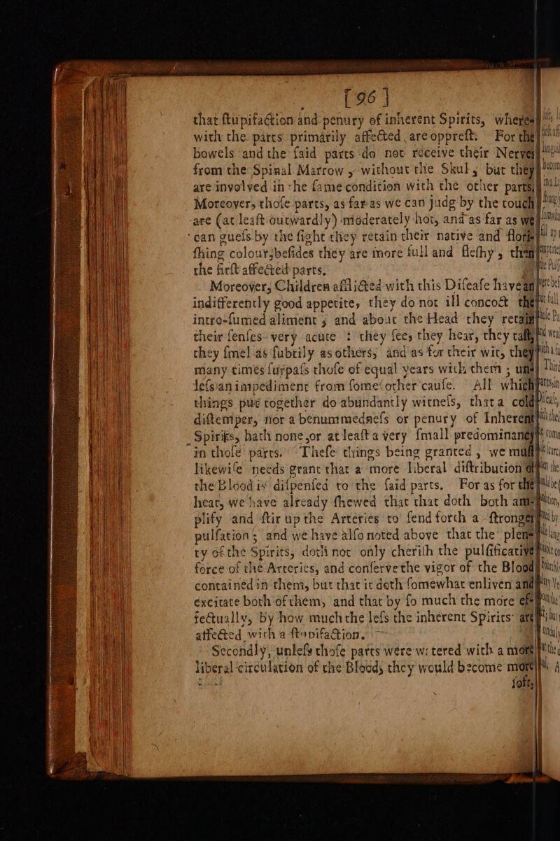 On Eee | that ftupifaétion and penury of inherent Spirits, wheres} with the. parts primarily affected are oppreft. For the bowels andthe faid parts do not receive their Nerve from the Spinal Marrow , without the Skul; bur they be are invelved in she fame condition with the other parts§™* Moreover, thofe parts, as faras we can judg by the touch hn are (at leaft outwardly) moderately hot, and as far as wept ‘can guefs by the fight they retain their native and flora} | thing coloursbefides they are imore full and flefhy , champ? ANU the firft affected parts, vf Moreover, Childrea afli@ed with this Difeafe havean/' indifferently good appetite, they do not ill concoct thay intro-fumed aliment 5 and abouc the Head they revain}t! their {enfes- very acute : they fees they hear, they call Wa they fel as fubtily as others, and’as for their wir, thepfitul many times {urpafs chofe of equal vears with them ; uma} Jefsianimipediment from fome‘orher’caufe. All whith) things pug rogether do abundantly witnels, thata cold} diftemper, nor a benummednefs or penury of Inherent} _Spisikes, hath none,or at leafta very {mall sine: in thofe parts. Thefe things being granted, we muff likewife needs grane that a more liberal diftribution af the Blood is difpenfed to the faid parts. For as for elie’ heat, we have already fhewed that that doth both anny plify and ftirupthe Arteries to fend forch a - ftrongerg™y pulfation ; and we have alfo noted above that the’ plem=ylin ty ofthe Spirits, dotlinor only cherith the pulfiticacival force of the Arteries, and conlervethe vigor of the Bloods'ith| contained in them, but that it deth fomewhat enliven and| tt éxcitate both of them, and that by fo much the more efee ly fetually, by how muchthe lefs the inherent Spirits’ aft! i; affected with a ftyvifation. -— | ! | Secondly, unlefs thofe pates were w: tered with a mori} liberal ‘circulation of che Bloods they would bzcome “a | i ee |