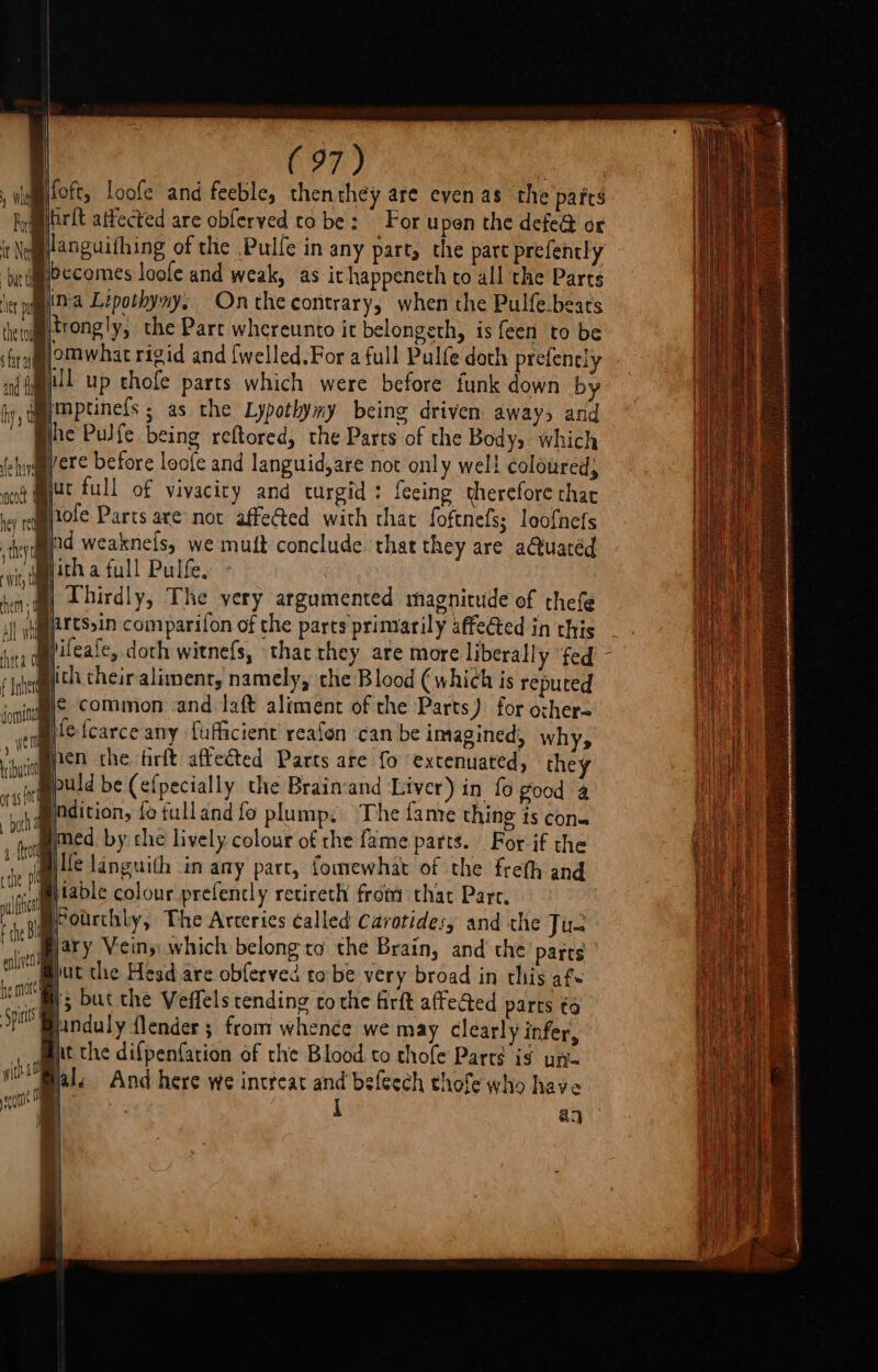 foft, loofe and feeble, then they are even as the pafts larft aifected are obferved to be: For upen the defe@ or Silanguithing of the Pulfe in any part, the part prefently becomes loofe and weak, as ichappeneth to all the Parts ina Lipothyny, Onthecoritrary, when the Pulfe.beats { Rtrongly, the Part whereunto it belongeth, is feen to be lomwhat rigid and {welled.For a full Pulfe doth prefencly Hl up thofe parts which were before funk down by imptinefs ; as the Lypothymy being driven aways and Bhe Pulfe being reftored, the Parts of the Body, which Byere before loofe and languid,are not only well coloured, jac full of vivacity and turgid: feeing therefore thar Byole Parts are not affected with that foftnefs; loofnefs incoet © common and laft aliment of the Parts) for ozher= ene {carce any {ufficient reafon ‘can be imagined, why, wmpen the tirft affeéted Parts are fo ‘extenuated, they puld be (efpecially the Brain‘and Liver) in fo good 4 indition, fo fulland fo plump. The famte thing is con. med by: che lively colour of che fame parts. For if the Bille tanguith in any part, fomewhat of the freth and -eytable colour prefencly retireth from that Pare, ; Boarchly, The Arteries called Cavotide:, and the Jus ary Veins which belong to the Brain, and the parts jut the Head are obferved tobe very broad in this afs j5 but the Veffels tending to che firft affe@ed parts ¢6 pinduly {lender ; from whence we may clearly infer, Bit the difpenfarion of the Blood to thofe Part? is uf. th And here we intreat and beleech thofe who have ie i aa