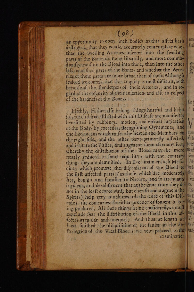 | (95) q an.opportunity to-open {nch Bodies .as this affe&amp; hath: deftroyed, that they would accurately contemplate whe: parts of the Bones do more liberally, ana more commes Je{s nourithed parts of the Bones, and whecher the Arte= ries of thofe parts are more brbad than of thefe: Although becaufeof the, flendernels.of thofe Arceries,, and in ree gard of the obfcurity of their infertion, andalfo in refpede of the hardnefs.of the Bones. | f { the firft affected: pares i (as thofe, which are moderately hot, benign and familiar to Nature, and fo atcenuanty) incident, and de-obftruentithat atthe fame time they do’ not in the leaft degreewaft, but cherith and augment the Spirits) help yery much towards the ‘care’ of ‘this Dil ing produced, All thefe things bzing confidered,we mult, conclude that the diftribution of ithe Blood in this af) eis irregular and unequal. And: thus:atlengch wep have finifhed ‘the difquifition of the faulys:dn che dey eXAPIINAON| Beinn Vatal i ypertc \ lal ( ife