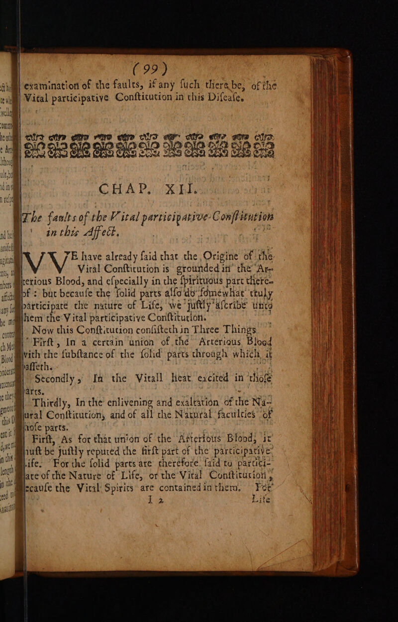 Ail examination of the faults, ifany fuch thera be, of the in| Wital participative Conftitution in this Difeafe. welling om reo ; PE a lh lh Hh EBA «ol LAE Ay idl 92 93 G2 OO Bie HO 28 OG Fs BG \ f i {hog ult, da ef ‘al CHAP, XH. ra . Whe fanlts of the V ital participative-Conffitution hel | tn ebes Affect. it ante . * i) VV* have already faid that the Origine of the: at; Viral Conftitution is ‘ grounded in” the “Are Bietious Blood, and efpecially in che {pirituous parc there- +ammpf : but becaufe the folid parts affo'do fomewhat truly (amparticiparé the nuture of Life, we juftly‘afcribe’ unto ‘ahem the Vital participative Conftitution. “a oF Now this Conftitution confifteth in Three Things Ae | Firft, In a certain union of thé Arterious Blood / . : ; 1 : 2 lod vith the fubftance of the fold’ parts through which it atiepadeths POR Stcondly, In the Virall heat excited in thofe arts. prey . Thirdly, In the enlivening and exaltation of the Na- jural Conftitution, and of all che Natpral faculties of hofe parts. | Firft, As for that union of the Arterious Blood, it huft be juitly repured the firft part of the participative: ife. “For the folid pares are therefore. {aid to parcici- * Mace of che Nature of Life, or the Vital Conftiturion , lccaufe the Vital Spirits are containedinthero, Foe’ tng 12 Lite