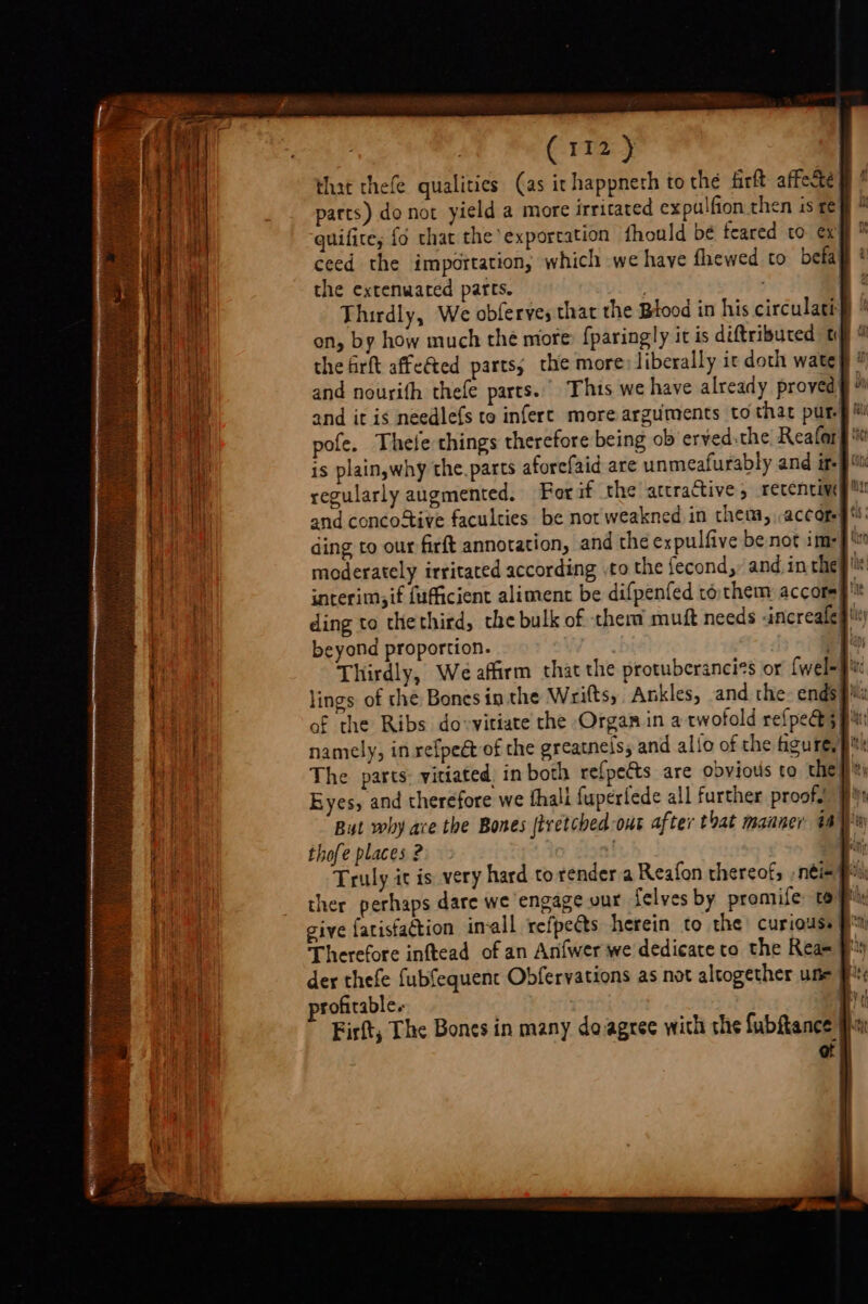 that thefe qualities (as ir happneth to the firft affecté parts) do not yield a more irritated expulfion then is £¢ quifice, {6 that the exportation fhould be feared to €x ceed the importation, which we have fhewed to befa the extenwated parts. | Thirdly, We obferves that the Btood in his circulati} on, by how much the more: fparingly it is diftributed ty ' the firft affeted parts; the more: liberally ic doth wate and nourith thefe parts. This we have already proved and it is needlefs to infert more arguments to that pur. pofe, Thele things therefore being ob eryed:the Reafar is plainywhy the, parts aforefaid are unmeafurably and #- regularly augmented. Forif the attractive, recenciwg and concoStive faculties be not weakned in them, accor ding to our firft annotation, and the expulfive be not im: moderately irritated according .to the fecond,, and in the ig interim;if fufficient aliment be difpenfed tothem accotep'* ding to thethird, the bulk of therm muft needs -increafep' beyond proportion. my ti Thirdly, We affirm that the protuberancies or {wel-pu lings of the Bonesin the Wrifts, Ankles, and the. ends} of the Ribs do-vitiate the Organ in a twofold refpece 5 pi: namely, in refpe&amp; of the greatnels, and alfo of the gure, p The parts: vitiated, in both refpetts are obvious to they}® Eyes, and therefore we thali fuperlede all further proof. But why ace the Bones |tretched out after that manner aay thofe places 2. a Truly it is very hard to render a Reafon thereof, , néi« ther perhaps dare we engage our {elves by promife tof give fatisfaction imall refpeéts herein to the curious # Therefore inftead of an Anfwer we dedicate to the Rea= 9% der thefe fubfequent Obfervations as not altogether une # profitable. ab Firft, The Bones in many doagree wich the fubftance ot