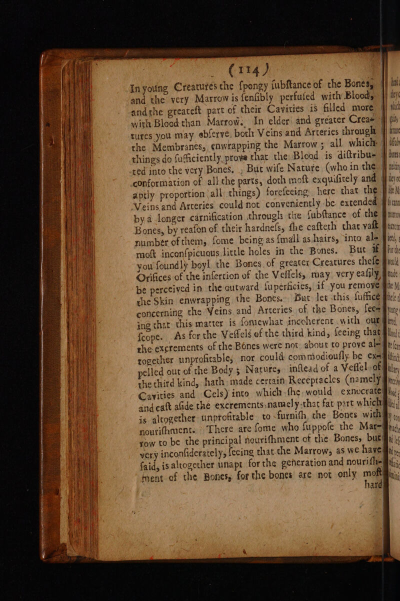 In young Creatutes the fpongy fubftance of the Bones, and the very Marrow isfenfibly perfufed with Blood, andthe greateft part of their Cavities 1s filled more with Blood than Marrow. In elder: and greater Creas things do fufficiently, prove that the Blood is diftribu- ify nes i beyre Veins and Arteries could not conveniently be extended by.a longer carnification throughs che fubftance of the Bones, by reafon of their hardnefs, the cafteth char yait concerning the Yeins and Arteries of the Bones, fees) ° {cope. As for the Veffelé of the third kind, feeing that| she excrements of the Bones were not about to prove ale together unprofitable; nor could commodioufly be exe elled our of the Body 3 Natures inftead of a Veflel. of Cayities and Cels) into which the would exnocraté andeatt afide the excrements,namely-that fat part which is altogether unprofitable to furnith the Bones with} raw to be the principal neurithment of the Bones» but faid, is altogether unapt forthe generation and nouri fli) hard