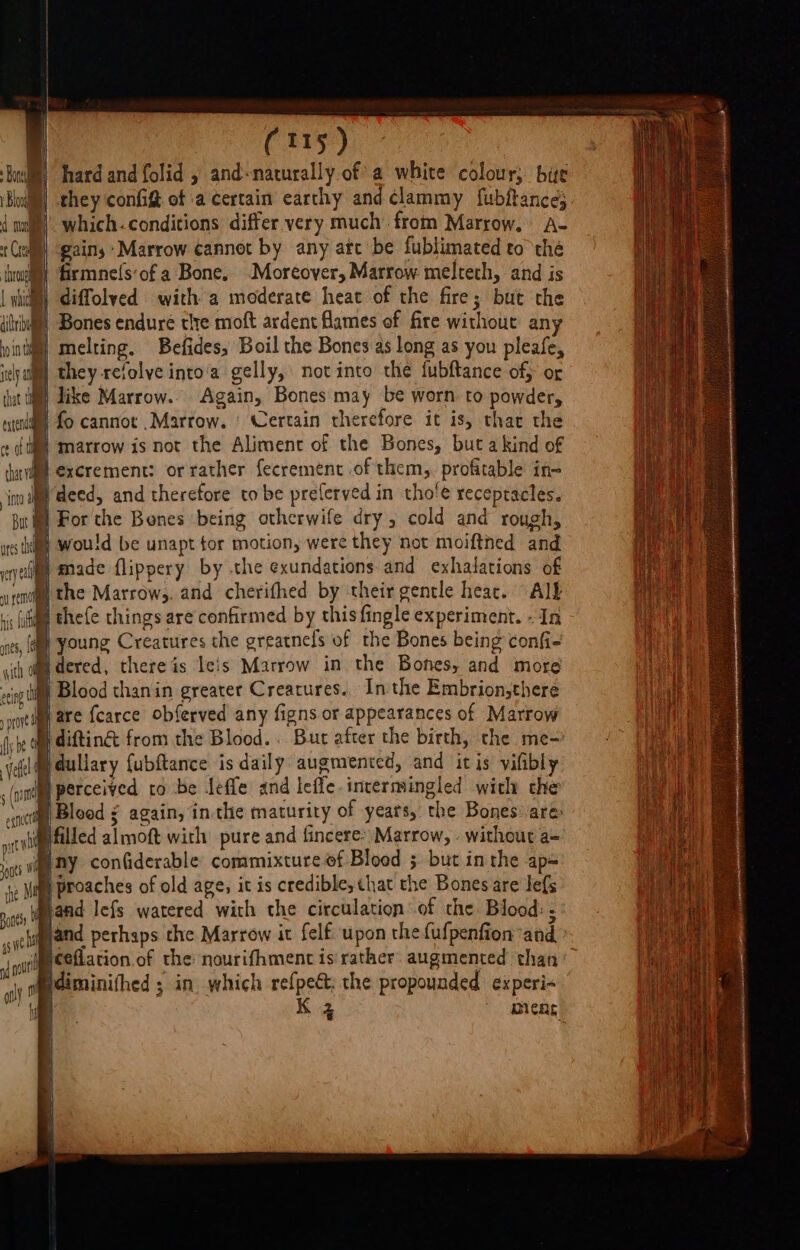 Kail) hard and folid , and-naturally of a white colour, bie Blu) they config of a certain earthy and clammy fubftance} 4 wil’ which.conditions differ very much from Marrow, A- Cel gains ‘Marrow cannot by any ate be fublimated to the thogll firmnefs:of a Bone, “Moreover, Marrow meltech, and is | whit) diffolved with a moderate heat of the fire; but the dria) Bones endure tlre moft ardent Hames of fire without any inti”) melting, Befides, Boil the Bones as long as you pleafe, ielyal™) they refolve into‘a gelly, not into the fubftance of, of tut tl dike Marrow. Again, Bones may be worn to powder, exten fo cannot Marrow. | Certain therefore it is, thar the ‘ti marrow is not the Alimenc of the Bones, but a kind of HM excrement: or rather fecrement of them, profitable ine my deed, and therefore to be preferved in tho'e receptacles. WM For the Benes being othcrwife dry 5 cold and rough, utes i wou!d be unapt tor motion, were they not moiftned and eyedlgy Made flippery by the exundations and exhalations of ent the Marrowy. and cherifhed by their gentle heat. Alb ic (ita Ehefe things are confirmed by thisfingle experiment. - In nts, a Young Creatures the greatnefs of the Bones being confi- th dm dered, thereis leis Marrow in the Bones, and more a Blood thanin greater Creatures.. Inthe Embrion,there | are {carce obferved any figns or appearances of Marrow B difting from the Blood. . Bur after the birth, the me- veh dullary {ubftance is daily: augmented, and it is vilibly ,(nittlge perceived to be teffe and leffe intermingled with che neti, Blood 5 again, in the maturity of years, the Bones are ptt filled almoft with pure and fincere&gt; Marrow, - without a= ny con(iderable commixture of Blood ; but inthe ap- mig be rive ' te fi p Proaches of old age, it is credible, that the Bones are lefs {ily | ty band lefs watered with the circulation of the Blood: ; ctl und perhaps the Marrow it felf upon thefufpenfion and aout F ceflation of the nourifhment is rather augmented than tm Hdiminifhed ; in. which refpe; the propounded experi- hi K 3 pens. i ,