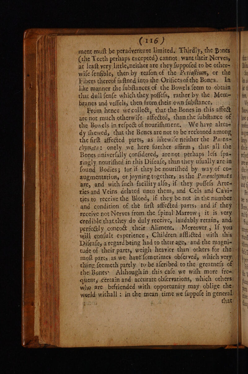 . _ ment nit be peradventure limited! Thirdly, the Bones (the Teeth perhaps excepted) cannot, wane their Nerves, at leaft very little,neither are chey fuppofed to be others wile fenfible, then by reafon of the Perioffiwm, or the Fibers thereof faftned into the Orificesafithe Bones. In like manner the fubftances of the Bowels {eem to obtain that dull fenfe which they poflefs, rather by the. Mem= branes and veffels, then from.their own fubftance, From: hence we colleé&amp;t, thar the Bones in this affect are not much otherwife. attected, than the fubftance of the Bowels in re{pect of nourifhment. . We have: alrea- dy fhewed, that the Bones are not to be reckoned among the firft. affected parts, as likewife neither the Paven= Bones univerfally confidered, arenot perhaps lefs. {pa- singly nourifhed in this Difeafe, than they ufually areia augmentation, or joyning together, asthe Parewclhymatt are, and with fuch facility alfo, if they poffefs Arte ties to receive the Bloods if they be not in the number receive not Nerves from. the {pinal Marrow; it is very credible that they do duly receive, laudably retain, and with gonfule experience, Children, afflicted ; with this Difeafe, aregard being had ro their ages and the magni- tude of their parts, weigh heavier than others for che thing feemeth pattly. ‘tobe aferibed’ to the greatnefs of cheiBones Alvhoughin. this cafe we wifh more free quients cértain and: accurate obfervations, which others world withall : in the mean, time we fuppofe in general | : that