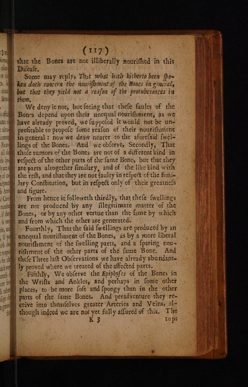 | char the Bones are not illiberally nourifhed in this 1) Difeafe. | Some may veplys Tht what bith hitherto been (po~ WW) Ken doth’ conceva the nourifbment of the Bones in general, OWE! but that they yield not a reafon of the protuberances in Meo them. We denyitnot, butfeeing that thefe faults of the sa Bones depend upon their unequal nourifhment, as we uve ] have already proved, we fuppoled it would net be tn altel) proticable co propofe fume reafon of their nourifhiment aml) imvgeneral : now we draw nearer to the aforefaid {wel- Patil lings of the Bones. : And: we obferve, Secondly, That il tll} chofe tumors of the Bones: are not of a differentkind in ‘s (null) re{peét of the other parts of the fame Bone, bur that they yacilf| are parts altogether fimilary, and of the like kind with joi Mm) the reft, and that they are not faulty in refpect of the fimi- ml lary Conftitution, but in refpect only of their greatnefs ; Ansll and figure. 7 iC From hence it followeth thirdly, that thefe fwellings iil ave not produced by any illegitimate matter ‘of the : Bones, or by any other vertue than the fame by which and from which the other are generated. Fourthly, ‘That the faid fwellings are.produced by an i) unequal nourifhment of the Bones, as by a more liberal nourifhment of the fwelling parts, anda {paring nou- rifhment of the other parts of the fame Bone, And thefeThree lat Obfervations we have already abundante ly proved where we treated of the affected parts. ) Fifthly, We obferve the Epipbyfes of the Bones in ®) the Wrifts and Ankles, and perhaps in fome other iin) places to be more foft and {pongy than in the other WB} parts of the fame Bones. And peradventure they ‘re- ‘atta ceive into themfelves greater “Arteries and: Veins, al- | though indeed we are not yet fully aflured of this, The K 3 taps ——
