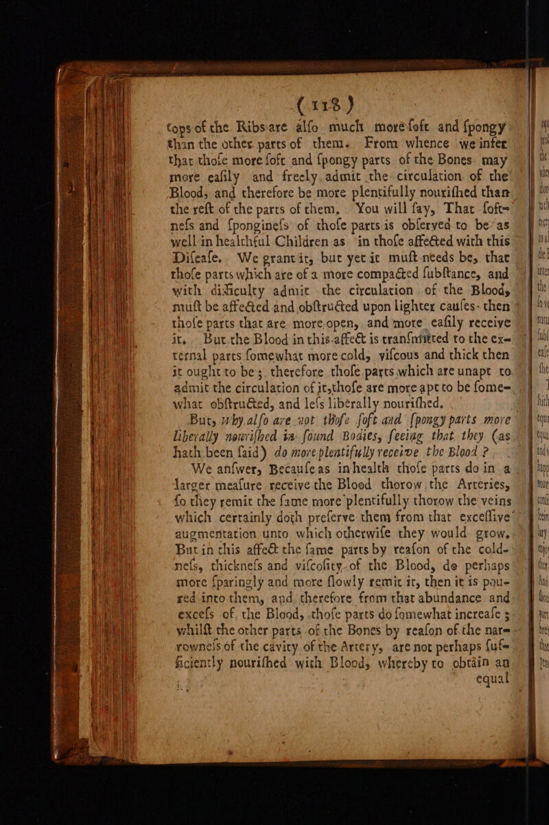 (11%) topsof the Ribsare alfo much moréfofe and fpongy than the other parts of them. From whence we infer that thofe more foft and {pongy parts of the Bones. may Blood, and therefore be more plentifully nourifhed than the reft of the parts of them, You will fay, That foft- nefs and {ponginefs of thofe parts is obferyed to be’ as wellin healthful Children as ‘in thofe affected with this Difeafe. We grantit, bur yecic muft-needs be, that thofe parts which are of 2 more compacted fubftance, and muft be affeéted and .obftruGted upon lighter caufes- then thofe parts that are more-open, and more_eafily receive it, Bur.the Blood in this-affect is tran{niitted to the ex= ternal parts fomewhat more cold, vifcous and thick then what obftru€ted, and lefs liberally nourithed. But, why.alfo are vot thofe foft and (pongy parts more Liberally nouvifhed ia: found Bodies, feeiag that. they Cas hath been faid) do more pleatifully receswe the Blood 2, larger meafure receive the Blood thorow.the Arteries, fo they remit the fame more plentifully thorow the veins augmentation unto which otherwife they would grow, But in this affeét the fame parts by reafon of the cold- nefs, thicknefs and vifcofity-of the Blood, de perhaps more {paringly and more flowly remit it, then it is pau- red into them, and, therefore from that abundance and excefs of, the Blood, .thofe parts do fomewhat increafe ; rownels of the cavity of the Artery, are not perhaps {uf ficiently nourifhed with Blood, whereby to obtain an . | equal