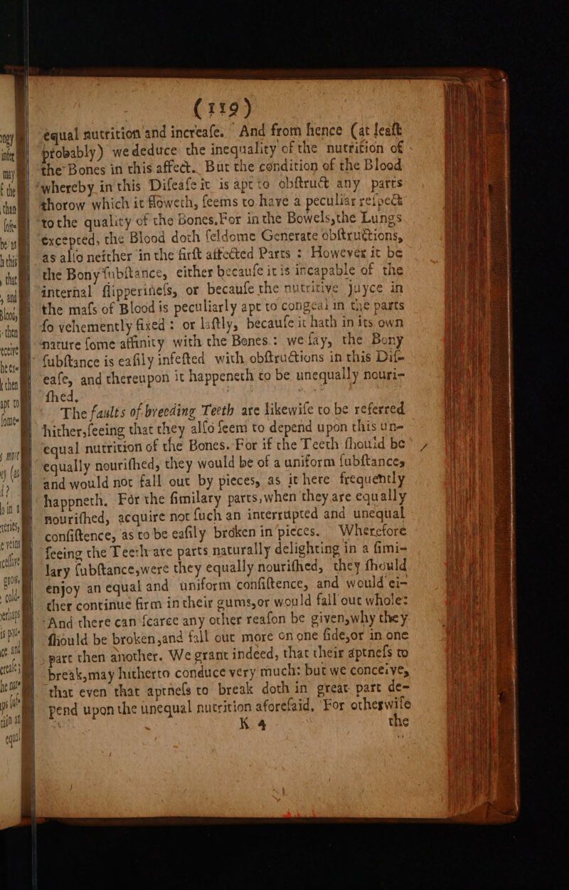 b iy mye f tell then] late x me h this i (119) equal nutrition 'and increafe. And from hence (at lealt probably) wededuce the inequality of the nutfition of the Bones in this affect... Bur the condition of the Blood thorow which it Moweth, feems to have a peculiar reipee tothe quality of the Bones.For in the Bowels,the Lungs excepted, the Blood doth feldome Generate obftruttions, as alio neither in the firft afteéted Parts ; However it be the Bony {ubftance, either becaufe it is incapable of the internal flipperifiels, or becaufe the nutritive juyce in the mafs of Blood is peculiarly apt to congeai in the parts fo vehemently fixed: or liftly, becaufe it hath in its own Cubftance is eafily infefted with obftrudtions in this Dif eafe, and thereupon it happeneth to be unequally nouri- fhed, ‘ ‘ , i The faults of breeding Teeth are likewife to be referred hither,feeing that they alfo feem to depend upon this un- equal nutrition of the Bones. For if the Teeth fhouid be equally nourifhed, they would be of a uniform fubftances and would not fall out by pieces, as it here frequently happneth, For the fimilary parts, when they are equally nourithed, acquire not {uch an interrupted and unequal confiftence, as to be eafily broken in’pieces. Wherefore feeing the Teeth-are parts naturally delighting in a fmi~ lary (ubftance,were they equally nourifhed, they fhould enjoy an equal and uniform confiftence, and would ei- ther continue firm intheir cums,er would fall out whole: And there can fearee any other reafon be given,why they fiould be broken,and fall ouc more on one fidesor in one part then another. We grant indeed, that their aptnefs to preak,may hitherto conduce very much: but we conceive, that even that aptnefs to break doth in great part de~ pend upon the unequal nutrition aforefaid, ‘For aati