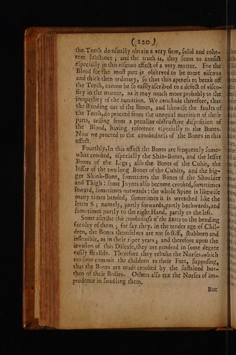 the Teeth doufually obtaina very firm, folid and cohe- rent fubftance ; andthe truth is, they feem to confit efpecially in this vifcous affect of a very matter. For the Blood forthe moft partis obferyedto be more vilcous and thick then ordinary, fo that this aptnefs to break off the Teech, cannot be {0 eafily afcribed toa defed of vifco- fity inthe matter, as it may much more probably to the _ Inequality of the nutrition, We conclude therefore, that the ftanding out of the Bones, and likewife the faults of the Teeth,da proceed from the unequal nutrition of thefe parts, arifing from a peculiar obftruétive difpofttion of the Blood, having reference e{pecially to. the Bones. Now we proceed to the crookednefs of ‘the Bones in this atteét. . Fourthly,In this affect the Bones are frequently fome= | what crooked, efpecially the Shin-Bones, and the leffer Bones of the Legs; alfothe Bones of the Cubir, the leffer of the twolong Bones of the Cubits, and the big- fj ger Shank-Bone, fometimes the Bones of the Shoulder J and Thigh : fome Joynts alfo become crooked, fometimes inward, Lometimes outwards ; the whole Spine is likewife many times bended, fometimes it is wreathed like the letter S ; namely, partly forwards,partly backwards,and fometimes partly to the right Hand, partly to the left. Some afcribe ¢his crookeduefs of the Bates to the bending faculty ofthem ; for fay they, in the tender age of Chil- dren, the Bones thenifelves are not fo ftiff, ftubborn and inflexible, as in their riper years; and therefore upon the invation of this Difeafe,they are rendred in fome degrée eafily flexible. - Therefore they rebuke the Nurfesswhich too loon commit the children to their Feet, {uppofing, that the Bones are made crooked by the fultained bur= then of their Bodies. Others alfo tax the Nurfes of im= prudence in fwadling rhem, But
