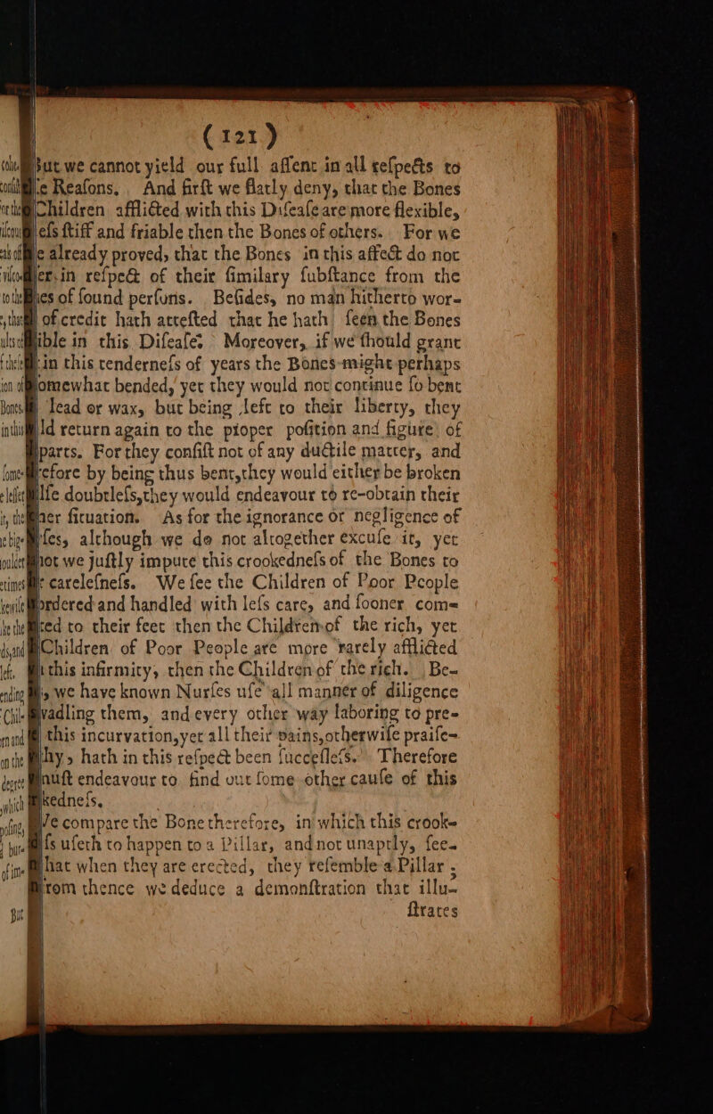 coe on or te eo ak of ‘ede Ca21) but we cannot yield our full: affent in all relpedts to ie Reafons. And firft we flatly deny, that the Bones Children affli€ted with this Difeafe are more flexible, Re {tiff and friable then the Bones of others. For we ic already proved, that the Bones inthis affect do noc fer, in refpe&amp; of their fimilary fubftance from the hies of found perfurs. Befides, no man hitherto wor- | ible in this Difeafe. Moreover, if we fhould grant Lin this tendernefs of years the Bones-might perhaps yomewhac bended, yer they would not continue fo bene | Tead or wax, but being left to their liberty, they iid return again to the pioper pofition and figure’ of iparts. For they confift not of any dudile matter, and refore by being thus bent,they would either be broken kewile ke the dsyand le, ending Chile mand on the deorte i of Ie Ifes, although we de not altogether excule it, yer hot we juftly impute this crookednels of the Bones to rearelefnefs. We fee the Children of Poor People fordered and handled with le{s care, and fooner com= ied to their feet then the Childtemof the rich, yet Children of Poor People are more rarely afflied hi this infirmity, then the Childrenof the rich. Be iy we have known Nurfes ufe all manner of diligence Wadling them, andevery other way laboring to pre» this incurvation,yet all their pains, otherwile praife- hy, hath in this refpea been fucceflefs.”. Therefore jnuft endeavour to. find out ome other caufe of this i kednefs, B/e compare the Bone therefore, in which this crooke ifs ufeth to happen toa Pillar, andnot unaptly, fee. Bhat when they are erected, they refemble a,Pillar , Brom thence wededuce a demonftration that illu- ftrates