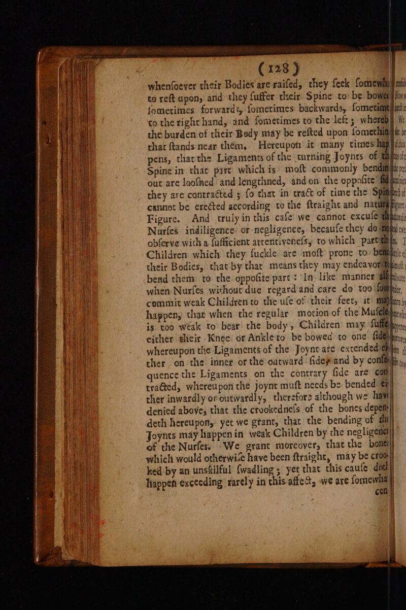 whenfoever their Bodies'are raifed, they feek formewels jt to reftapon, and they fuffer their Spine to be bows |i fometimes forwards, fometimes backwards, formetimt ici tothe right hand, and fometimes to the left; whereby i: the burden of their Body may be refted upon fomechin gh i that ftands near them, Hereupott it many times | uh pens, tharthe Ligaments of the turning Joynts of. th find Spine in thar pare’ which is moft commonly bendam itp out are loofned arid lengthned, and on the oppofite’ id ja they are contracted 5 fo that in tract of time the Spimicts cannot be eredted according to the ftraight and nacuifa pu: Figure. And truly in this cafe’ we cannot excule wigan; Nurfes indiligence- or-negligence, becaufe they do Mipfa cy obferve wich a {uficient attentivenefsy to which parttlils, ] Children which they fuckle are moft prone to: belli ¢ their Bodies, that by thar means they may endcavorittpint bend them to che oppofite part : ‘In. like manner all iy when Nurfes. without due regard and care do too L0H er commit weak Children to the ufeof their feet, it rng) hen happen, that when the regular motion of the Mufeleileeyt, is too wéak to bear the body, Children may, fuff®nn either their Knee or Ankleto be bowed to one: (dey, whereupon the Ligaments of the Joynt ate extendediiity | cher. on the inner or the outward fidepand by cone quence the Ligaments on the contrary fide are com traGed, whereupon the joynt muft needs be: bended tl ther inwardly or outwardly, therefor? although we haw denied above, that the crookednefs of the bones depem deth hereupon,’ yet we gtant, that the bending of uh Joynts may happenin weak Children by the negligentt of the Nurfes. “We grant moreover, thatthe bontijj which would otherwise have been ftraight, may be crooy ked' by an unsilful {wadling ; yet that this caufe dat!) Happen exceeding’ rarely in chis affect, we are fomewhal} CORE =S —— ee ee eS