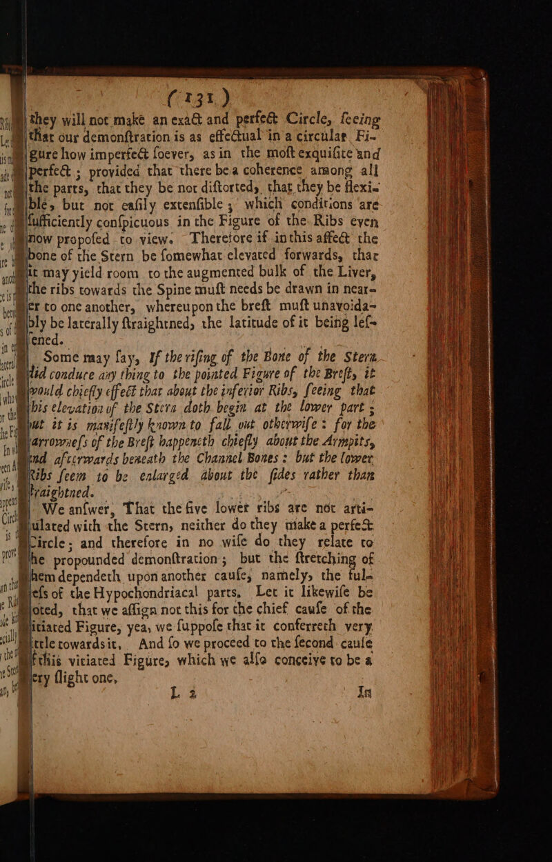 tim Sey will not make an exa&amp; and perfeé&amp; Circle, fceing Lea thar our demonftration is as effectual ina circular. Fi- b Sure how impertect foever, asin the moft exquifite and Biperfe ; provided that there bea coherence among all Ithe parts, that they be nor diftortedy that they be flexi~ Hole, but not eafily extenfible ; which conditions ‘are Mluficiently confpicuous in the Figure of the. Ribs eyen jnow propofed to view. Therefore if inthis affect the bone of the Stern be fomewhat elevated forwards, thar it may yield room to the augmented bulk of the Liver, the ribs towards the Spine muft needs be drawn in near- fr to one another, whereupon the breft muft unavoida~ Dply be laterally ftraightned, the latitude of it being lef- | dmbened. of Some may fay, If the rifing of the Bone of the Stera j ilid conduce aay thing to the pointed Figure of the Breft, it Divould chiefly effect that about the inferior Ribs, feeing that Bibis elevation of the Stera doth begin at the lower part ; Myat tt is mavrifelily known to fall out otherwife &gt; for the larromuels of the Breft bappencth chtefly about the Armpits, ind afterwards bexeath the Channel Bones : but the lower Bitbs feem to be enlarged About the fides rather than Wraightned. yo oe nt “im Weanfwer, That the five lower ribs are not arti- Miulated with the Stern, neither do they make a perfec. Weircle; and therefore in no wife do they relate to Whe propounded demonftration; but the ftretching of hem dependeth upon another caufe, namely, the ful. yn : Ria jefs of the Hypochondriacal parts, Let it likewife be vummoted, that we aflign not this for che chief caufe of the Mt Mlitiaced Figure, yea, we fuppofe that.it conferreth very, ittlerowardsit, And fo we proceed to the fecand caule Bitthis viciaced Figure, which we alfo conceive to be a mery flight one, L2 Ta