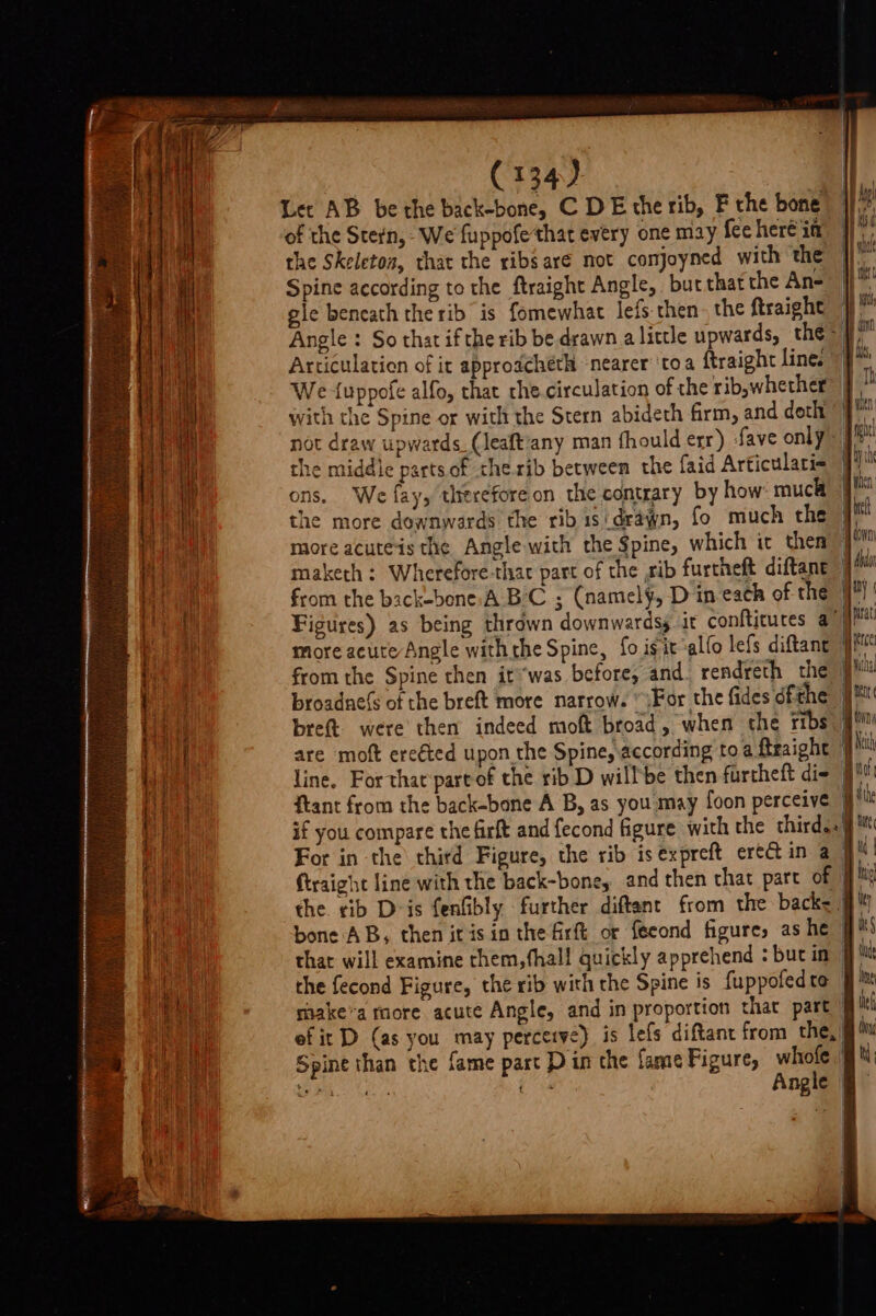 Lec AB be the back-bone, C DE the rib, F the bone |} of the Stern, We fuppofethat every one may feehereia the Skeleton, that the ribs aré not comjoyned with the Spine according to the ftraight Angle, but that the An- gle bencath the rib is fomewhat lefs- then. the ftraight Angle : So that ifthe rib be drawn a little upwards, the = Articulation of it approacheth ‘nearer’ ‘toa ftraight line. © E We {uppofe alfo, that the circulation of the ribswhether® 9” with the Spine or with the Stern abideth firm, and doth ‘) we not draw upwards (leaftany man fhould err) fave only ph the middie parts of therib between the faid Articulari= ons. We fay, thereforeon the contrary by how much ji the more downwards the ribisidrawn, fo much the i more acuteis the Angle with the Spine, which it then en maketh: Wherefore-thac part of the ,rib furtheft diftant ” di from the back-bone A BC ; (namely, D in each of the i ' Figures) as being thrown downwardss it confticutes aye more acute Angle with he Spine, fo igi ‘alfo lefs diftant 1 Mull from the Spine then it “was before, and. rendreth the 9?! broadne(s of the breft more narrow. “\For the fides ofthe J ** bret. were then indeed moft broad, when the ribs g% are moft ereéted upon the Spine, according toa ftraight | line. For that partof the rib D willbe then furcheft di | ftant from the back-bone A B, as you may foon perceive jit if you compare the firft and fecond figure with the third.. gM For in the third Figure, the rib is expreft ere in a- a | ftraight line with the back-bone, and then that part of | hy the. rib Dvis fenfibly further diftant from the back= 9) bone AB, then it isin the firft or {eeond figure, ashe § that will examine them, hal! quickly apprehend : bucim 9M the fecond Figure, the rib with the Spine is fuppofedta 9 ™ raake’a tore acute Angle, and in proportion that part jl ef it D (as you may perceive) is lefs diftant from the, Spine than the fame part D in the fame Figure, he, | ue He fs 5 ngle | = - =&gt; &gt; =&gt; =