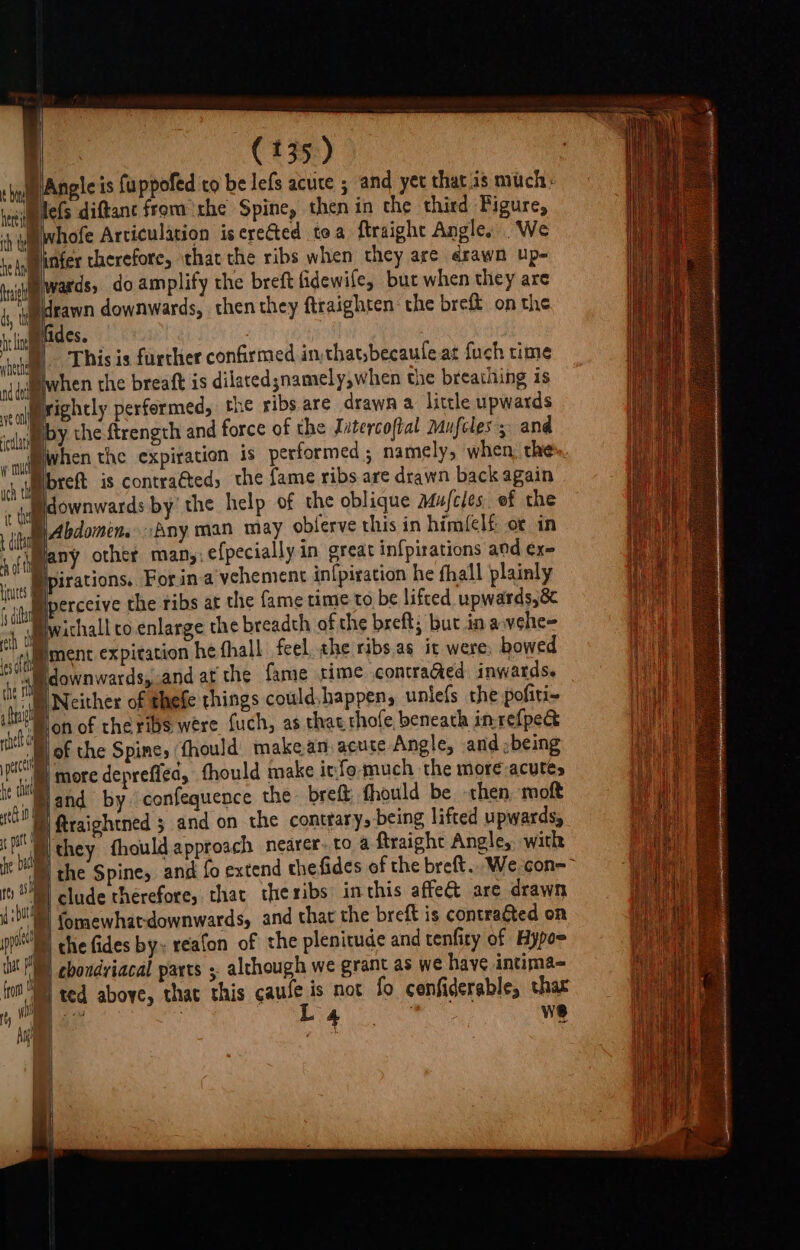WP Angleis fuppofed co be lefs acute 5 and yet that 1s much: Ww lefs diftant from the Spine, then in the third Figure, Dwhofe Articulation is erected toa {traight Angle, We Dinfer therefore, that the ribs when they are ¢rawn up- wards, do amplify the breft fidewife, but when they are a downwards, then they ftraighten the breft on the 1 Mfides. 3 ® This is furcher confirmed in that;becaufeat fuch time when the breaft is dilaced;namely,when the breathing is Mrightly performed, the ribs are drawn a little upwards by the ftrength and force of the Jatercoftal Mufcles ; and when the expiration is performed; namely, when. the Bbreft is contracted, the fame ribs are drawn back again Bdownwards by’ the help of the oblique mufcles. of the D Abdomen. Any man may oblerve this in him({clf ot in Many other man, efpecially in great infpirations ad exe pirations. For ina vehement in{piration he fhall plainly Bperceive the ribs at the fame time to be lifted upwards,8¢ Biwichall ro enlarge the breadth of the breft; but in avehe- ment expitation he thall feel the ribs.as it were, bowed ile perc he tht _ ttl In 1 ; It patt 7 * he bal a By eh Che la’ ee clude therefore, that theribs inthis affe are drawn 1d OP ! fro p ted above, that this gale b not fo cenfiderable, thar ee a ws