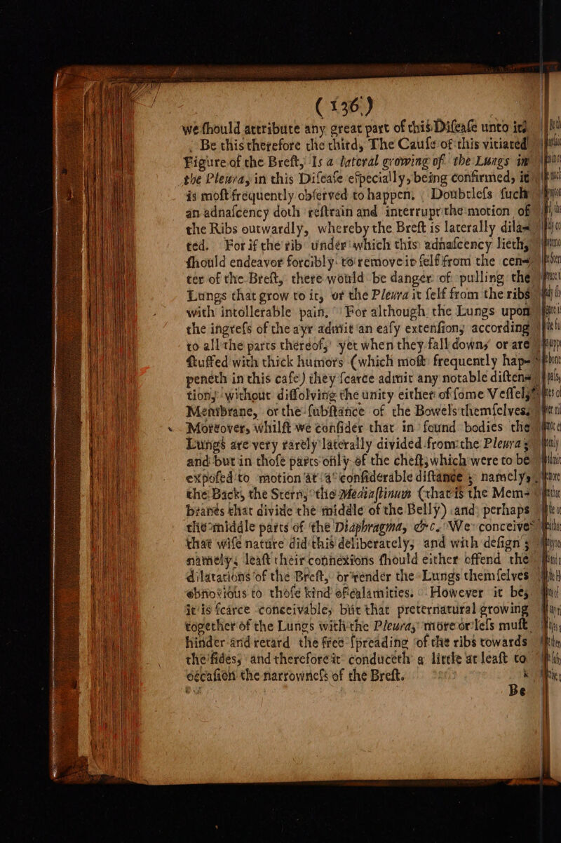 we fhould ateribure any great part of this Difeafe unto ins . Be this therefore the chitd, The Caufe ofthis vitiared” Figure of che Breft, Is a lateral growing of: the Lungs im the Pleura, in this Difease efpecially, being confirmed, iti) is moft frequently obferved tohappen. | Doubtlefs fuck) an adnafcency doth reftrain and interruprithe:motion of” | the Ribs outwardly, whereby the Breft is laterally dilas &gt; ted. Forifthe'rib undér'which this) adnafcency lieth, 7} fhould endeavor forcibly: to removeir felfifrom the cen&lt;7) it! ter of the Breft, there would be danger of pulling the Lungs that grow to ir, of the Plevra it felf from the ribs with intollerable pain, © For although. the Lungs upom)} the ingrefs of the ayr admiit‘an eafy extenfions according § to allthe parts theréof,’ yet when they fall down, or are) fiuffed with thick humors (which moft frequently hap=f penéth in this cafe) they {carce admit any notable diftena)) jp tions without diffolving the unity either of fome Veflely Menibrane, orthe-{abftance of the Bowelsthemfelvess 7 Mortover, whilft we confider that in found bodies che Lunes are very rarely laterally divided fromthe Pleura; and but in thofé parts ofily ef the cheft; which were to be expofed'to motion at\a°confiderable diftamee 5 namely / the Back, the Stern, thie Mediaftinum (chavis the Mem&gt; 9jfi brates thar divide the middle of the Belly) and) perhaps © thie middle parts of ‘the Diapbragma, oc. We conceive® ik chat wife natute did this deliberately, and with defign 3 “My namely, leaft their connexions fhould either offend the’ ff dilatations of the Breft,” orvender the Lungs chemfelves @btiotious to thofe kind efiealamities. However it bes it/is fcarce ‘conceivable; bic that preterriatural growing By togerher of the Lungs withthe Pleura, more orilels mult Ty hinder and retard the free {preading ‘of the ribs towards | the'fides, and thereforeit: conduceth a lircle ac leaft to || oécafion the narrownicfs of the Breft. : . | B ae Pee RE