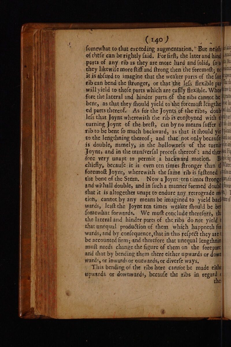 fomewhat to that exceeding augmentation. “Bue neith|f of chefe can be rightly faid, For firft, the later and hind pasts of any rib as they are morse hard and folid, (o/al they likewife more ftiffand ftrong then the feremoft; ney it is abfurd to imagine that the weaker parts of the fan} tibcan bend the ftronger, or thatthe lefs flexible par]! will yield to thofe parts which are eafily flexible. Whetl fore the lateral and hinder parts of the ribs cannot be pit bent, as that they fhould yield to the foremoft lengrhelf hi ed parts thereof. As for the Joynts of the ribss doubt! id Pi fore very unapt to permit a backward motion. Bi chiefly, becaufe it is even cen times ftronger chan dl foremoft Joynt, wherewith the fame rib is faftened yHlisur the bone of the Stern. Now a Joynt*ten times f{trongenttst! and withall double, and in fuch a manner formed doublia that it is altogether unapt to-endure any retrograde mit) 1 tion, cannot by any means be imagined to yield bachfittd wards, leaftthe Joynt ren times weaker fhould be bet} fomewhat forwards. We muft conclude therefore, thi} the lateral and hinder parts of the ribs donot yield 1] that unequal produ@ion of them which happnech fot| wards, and by confequence, that in this refpeét they arel be accounted Armand therefore that unequal lengrhnin} muft needs change the figure of them on the forepatt and that by bending them there either upwards or dowt’ wards, or inwards or outwards, or diverfe ways. 1 This bending of the ribs here canriot be made eitht] upwards or downwards, becaufe the ribs in regard’ 4) the! |