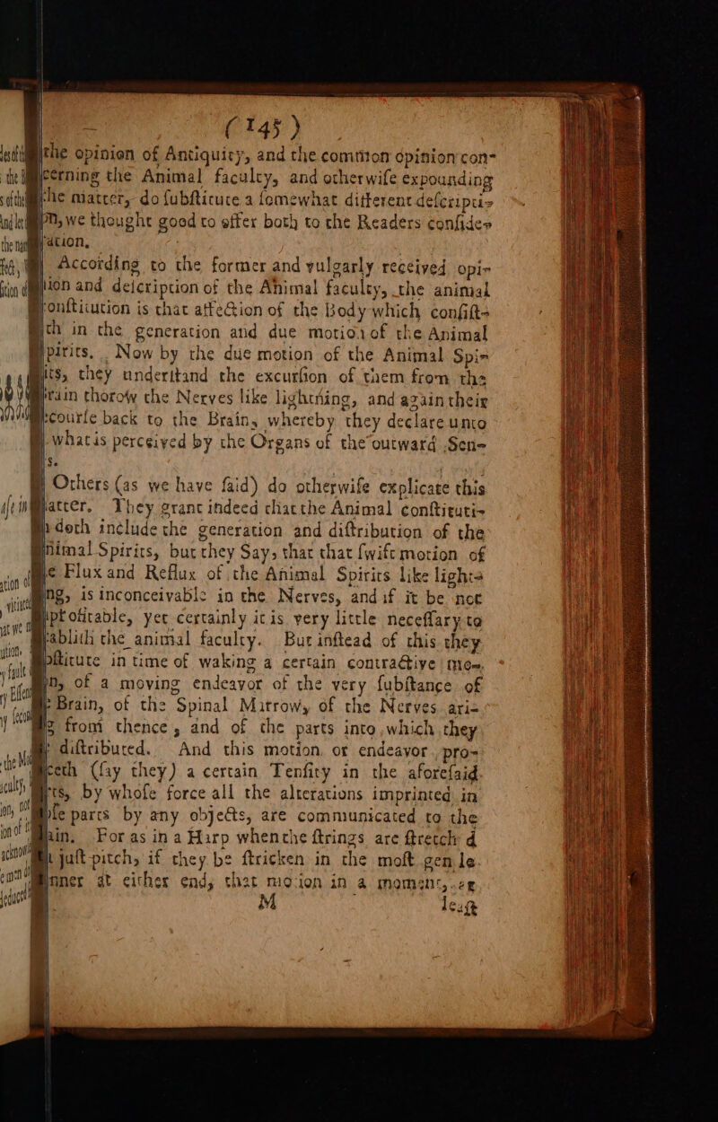 | “ i CESS) Ledfih ihe opinion of Antiquity, and the common dpinion con- te Weerning the Animal faculty, and otherwife expounding stele miatcer, do fubRicuce a femewhat different defcriptis (le eO, we thoughe goed to effer bath to che Readers confides fe nay ati, a | According to the former and yulgarly received opi- ign gon and deicription of the Ahimal faculty, the animal @onfticution is chat atfeGion of the Body which confit; ch in the generation and due motiorof the Animal pens. Now by the due motion of the Animal Spi- 7 Hts, they underitand the excurfion of them from the t Y VWibrain thoroWw the Nerves like lightning, and azain their iM eae back to the Brain, whereby they declare unto q | whatis perceived by the Organs of the outward -Sen- Bi se ; ap he Others (as we have faid) do otherwife explicate this if inatcer, They grant indeed chatthe Animal conftituti- } n doch in¢lude the generation and diftribution of the @iiimal Spirits, but they Say» thar that {wift motion of me Fluxand Reflux of the Animal Spirits like lighta | re, is inconceivable in the Nerves, and if it be not Te tptottable, yer certainly itis yery little neceflary to Brablith the animal faculty. But inftead of this they f a piticure in time of waking a certain contra@tive mice, 1 y Ea i {econ ? bare de’ : &lt; 7 lll ' diftributed. And this motion, or endeayor . pro- tne yl ot) Le parts by any objects, are communicated to the 0 hin, For as in a Hirp whenche ftrings are ftretch d acs h jult-pitch, if they be ftricken in the moft gen le cin loner at either end, that mocion in a momant,.ce cuca M leug { the