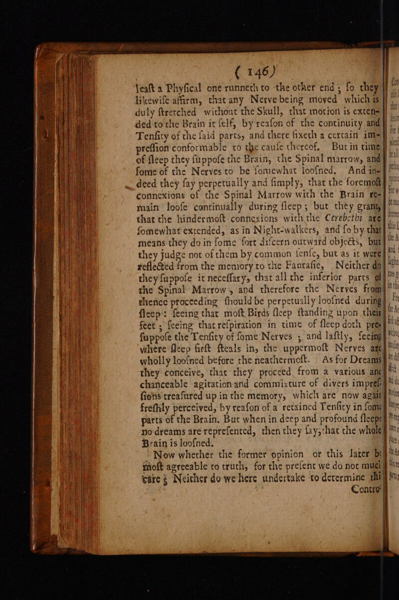 {eat a Phyfical one runneth to the other end; fo they] likewife afarm, cthatany Nervebeing moved which is)}} duly ftretched without the Skull, that motion is exten} ded-to the Brain ir felf, by reafon of the continuity and } Tenfity of che faid parts, and there fixech a cercain im=]] of fleep they fuppofe the Brain, the Spinal marrow, and} _ deed they fay perpetually and fimply, that the foremofty connexions of the Spinal Marrow with the Brain r=} main loofe continually during fleep; but they granu]. that the hindermoft connexions withthe Cerebcthi are fomewhat extended, asin Night-walkers, and fo by. that} means they doin fome fort difcern outward objects, but} ™ reflected from the memory to the Fantafie, Neither dol * they fuppofe it neceflary, that all the inferior parcs ll] the Spinal Marrow. and therefore the Nerves fromj thence ptoceeding fhouldbe perpetually loofned during] fleep': feeing thar moft Birds fleep ftanding upon them] © feet ; feeing that refpiration in time of fleep doth prea! fuppole the Tenficy of fome Nerves ;, and laftly, feeimgy™ ‘where flcep firft fteals in, the uppermoft Nerves ancy™ wholly loofned before the neathermoft. | As for Dreams}  they conceive, that they proceed, from a various ancy ** chanceable agitation and commixture of divers imprefy” fies treafured up in the memory, which are now agait frefily perceived, by reafon of a retained Tenfity in fome) parts of the Brain. Buc when in deep and profound fleeps} no dreams are reprefented, then they fay,thac the whole} Brain is loofned. }