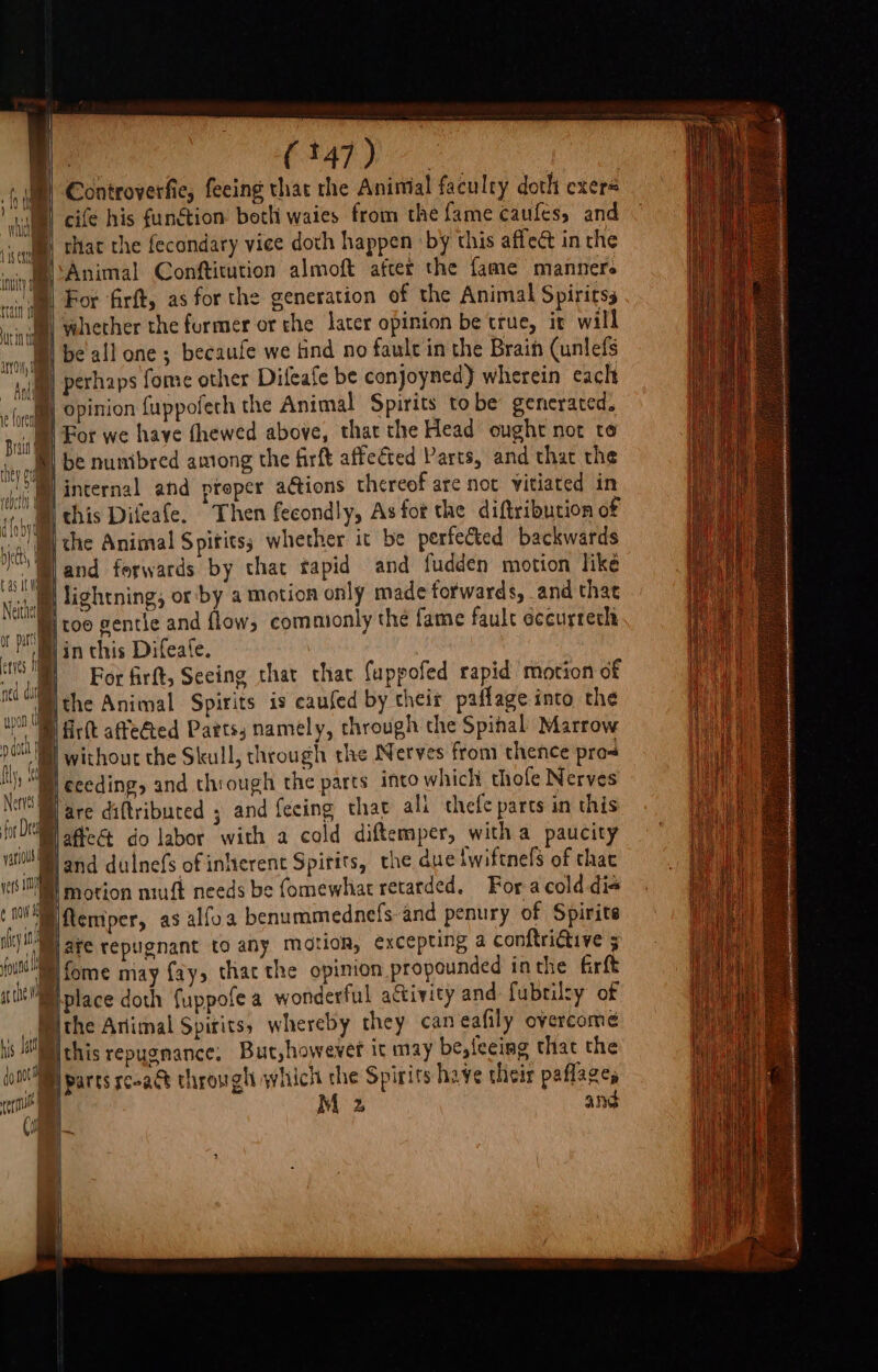 | CRATE Oe Controverfie, feeing that the Animal faculty doth cxers cife his funétion both waies from the fame caufes, and that the fecondary vice doth happen by this affect in the Animal Confticution almoft after the fame manner. For firft, as for the generation of the Animal Spiritss vahether the furmer or the later opinion be true, it will be all one; becaufe we find no faule in the Brain (unlefs jim Perhaps fome other Difeafe be conjoyned) wherein cach sf 4 opinion fuppofech the Animal Spirits tobe generated. For we have thewed above, that the Head ought not to be nunibred among the firft affected Parts, and that the ®| internal and proper ations thereof are not vitiated in tii this Difeafe. Then fecondly, As fot the diftribution of onl the Animal S pitits; whether it be perfected backwards ll and forwards by that tapid and fudden motion like Neil lightning; or by a motion only made forwards, and that pi too gentle and flow, commonly the fame faule éccurtech 1 iin this Difeate. mh For firft, Seeing thar thac Cappofed rapid motion of ned “il che Animal Spirits is eaufed by their paflage into the wot 4 ifirtt affected Parts; namely, through the Spinal Marrow 9 dot | without the Skull, through the Nerves from thence pros 7 ceeding, and though the parts into which thofe Nerves | } are diftribured ; and feeing thar ali thefe parts in this WOR afFeS&amp; do labor with a cold diftemper, witha paucity vat land dulnefs of inherent Spirits, the due {wiftnefs of that ue ing lmotion niuft needs be fomewhat retarded. For acold dis ¢ HV temper, as alfoa benummednefs-and penury of Spirits i jate tepugnant to any motion, excepting a conftriGive 5 uth Rl forme may fay, thac the opinion propounded inthe firft itt place doth fuppofea wonderful activity and fubtilty of (ithe Animal Spirits, whereby they can eafily overcome is HR chis repugnance, But,however it may be,{eeing that the (oN parts reoact through which the Spirits have their paflages ‘( z